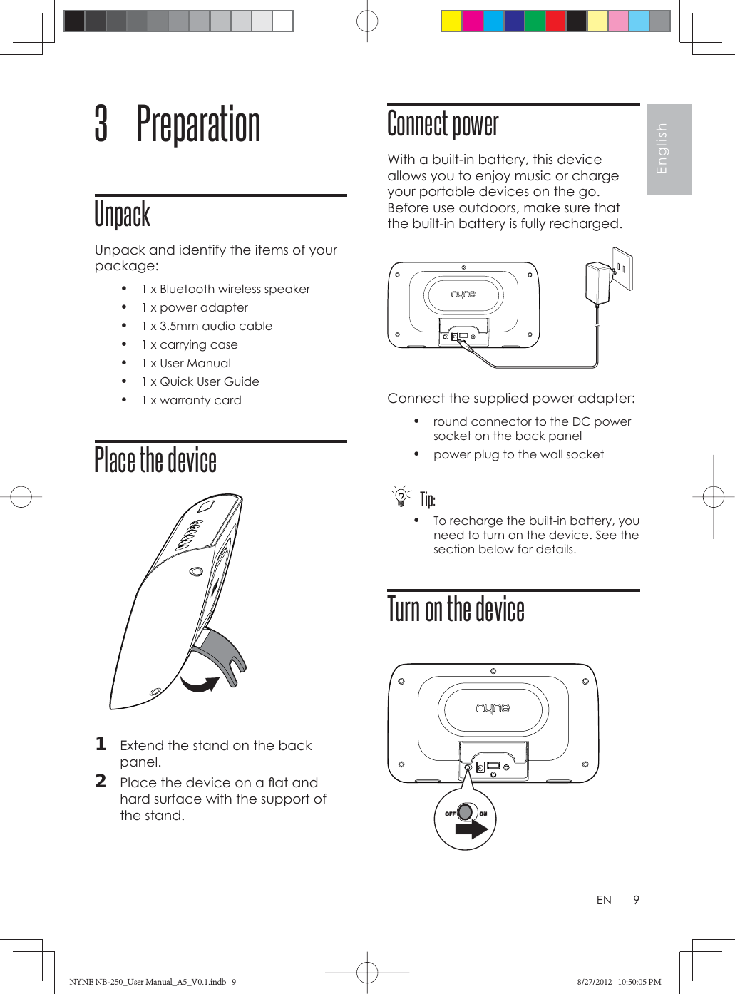 9EnglishEN3 PreparationUnpackUnpack and identify the items of your package:•  1 x Bluetooth wireless speaker•  1 x power adapter•  1 x 3.5mm audio cable•  1 x carrying case•  1 x User Manual•  1 x Quick User Guide•  1 x warranty card  Place the device 1  Extend the stand on the back panel.2  Place the device on a ﬂ at and hard surface with the support of the stand.Connect powerWith a built-in battery, this device allows you to enjoy music or charge your portable devices on the go. Before use outdoors, make sure that the built-in battery is fully recharged. Connect the supplied power adapter:•  round connector to the DC power socket on the back panel•  power plug to the wall socket Tip:•  To recharge the built-in battery, you need to turn on the device. See the section below for details.Turn on the device NYNE NB-250_User Manual_A5_V0.1.indb   9NYNE NB-250_User Manual_A5_V0.1.indb   9 8/27/2012   10:50:05 PM8/27/2012   10:50:05 PM