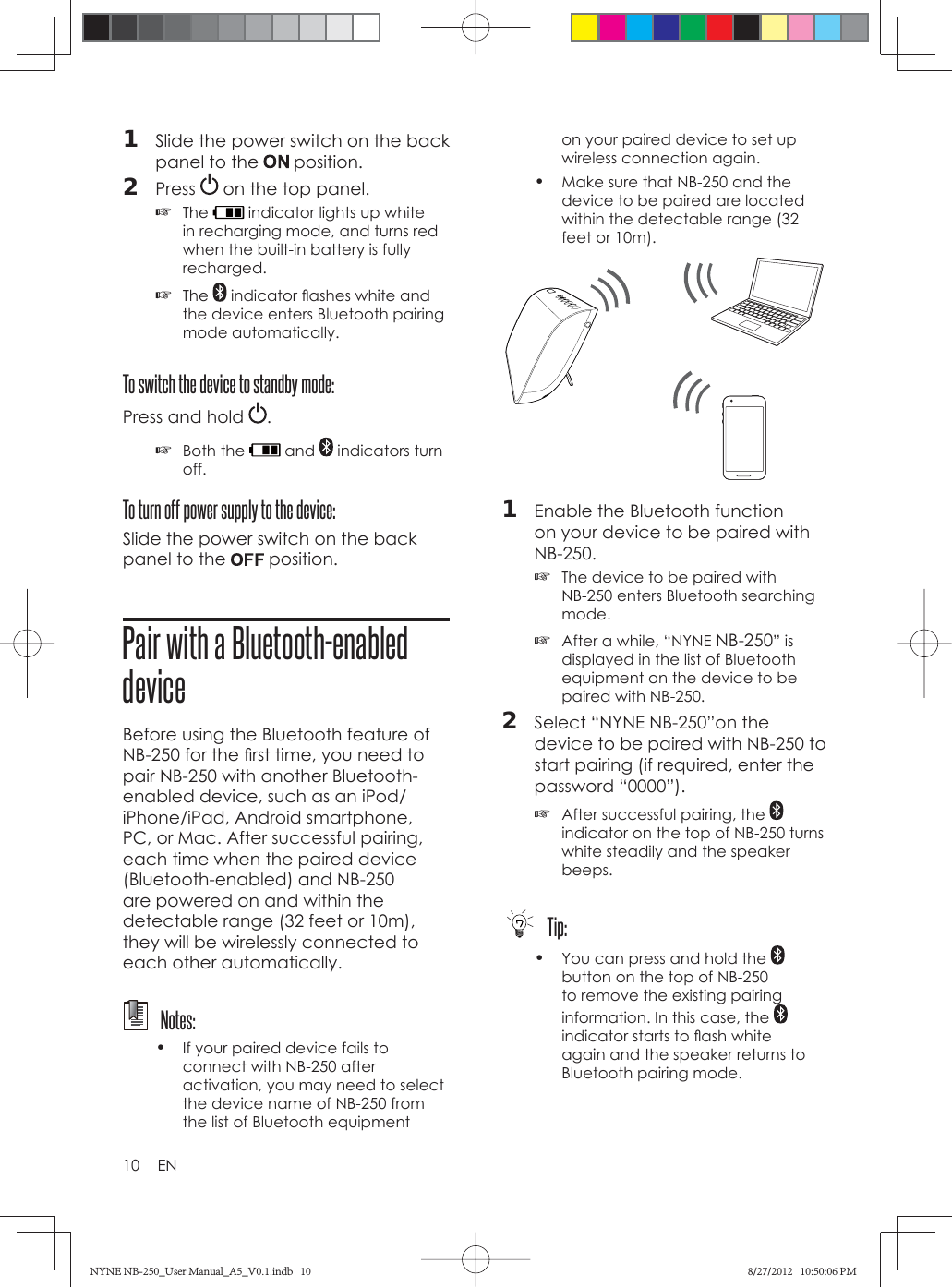 10 EN1  Slide the power switch on the back panel to the   position.2  Press   on the top panel. ☞The   indicator lights up white in recharging mode, and turns red when the built-in battery is fully recharged. ☞The   indicator ﬂ ashes white and the device enters Bluetooth pairing mode automatically.To switch the device to standby mode:Press and hold  . ☞Both the   and   indicators turn off.To turn off power supply to the device:Slide the power switch on the back panel to the   position.Pair with a Bluetooth-enabled deviceBefore using the Bluetooth feature of NB-250 for the ﬁ rst time, you need to pair NB-250 with another Bluetooth-enabled device, such as an iPod/iPhone/iPad, Android smartphone, PC, or Mac. After successful pairing, each time when the paired device (Bluetooth-enabled) and NB-250 are powered on and within the detectable range (32 feet or 10m), they will be wirelessly connected to each other automatically.  Notes:•  If your paired device fails to connect with NB-250 after activation, you may need to select the device name of NB-250 from the list of Bluetooth equipment on your paired device to set up wireless connection again.•  Make sure that NB-250 and the device to be paired are located within the detectable range (32 feet or 10m).1  Enable the Bluetooth function on your device to be paired with NB-250. ☞The device to be paired with NB-250 enters Bluetooth searching mode. ☞After a while, “NYNE NB-250” is displayed in the list of Bluetooth equipment on the device to be paired with NB-250.2  Select “NYNE NB-250”on the device to be paired with NB-250 to start pairing (if required, enter the password “0000”). ☞After successful pairing, the   indicator on the top of NB-250 turns white steadily and the speaker beeps.  Tip:•  You can press and hold the   button on the top of NB-250 to remove the existing pairing information. In this case, the   indicator starts to ﬂ ash white again and the speaker returns to Bluetooth pairing mode.NYNE NB-250_User Manual_A5_V0.1.indb   10NYNE NB-250_User Manual_A5_V0.1.indb   10 8/27/2012   10:50:06 PM8/27/2012   10:50:06 PM