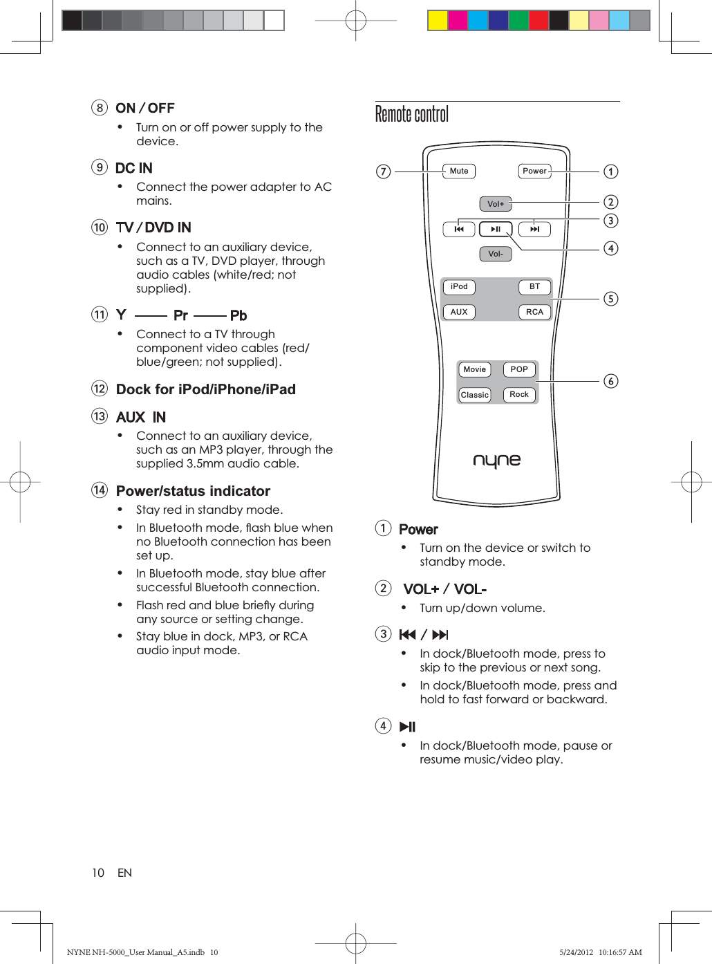 10 EN8•Turn on or off power supply to the device.9•Connect the power adapter to AC mains.0•Connect to an auxiliary device, such as a TV, DVD player, through audio cables (white/red; not supplied).!•Connect to a TV through component video cables (red/blue/green; not supplied).@  Dock for iPod/iPhone/iPad#•Connect to an auxiliary device, such as an MP3 player, through the supplied 3.5mm audio cable.$ Power/status indicator•Stay red in standby mode.•In Bluetooth mode, ﬂ ash blue when no Bluetooth connection has been set up.•In Bluetooth mode, stay blue after successful Bluetooth connection.•Flash red and blue brieﬂ y during any source or setting change.•Stay blue in dock, MP3, or RCA audio input mode.Remote control1•Turn on the device or switch to standby mode.2•Turn up/down volume.3•In dock/Bluetooth mode, press to skip to the previous or next song.•In dock/Bluetooth mode, press and hold to fast forward or backward.4•In dock/Bluetooth mode, pause or resume music/video play.Mute  PowerVol+Vol-iPod  BTAUX  RCAMovie  POPClassic  RockagbefcdNYNE NH-5000_User Manual_A5.indb   10NYNE NH-5000_User Manual_A5.indb   105/24/2012   10:16:57 AM5/24/2012   10:16:57 AM