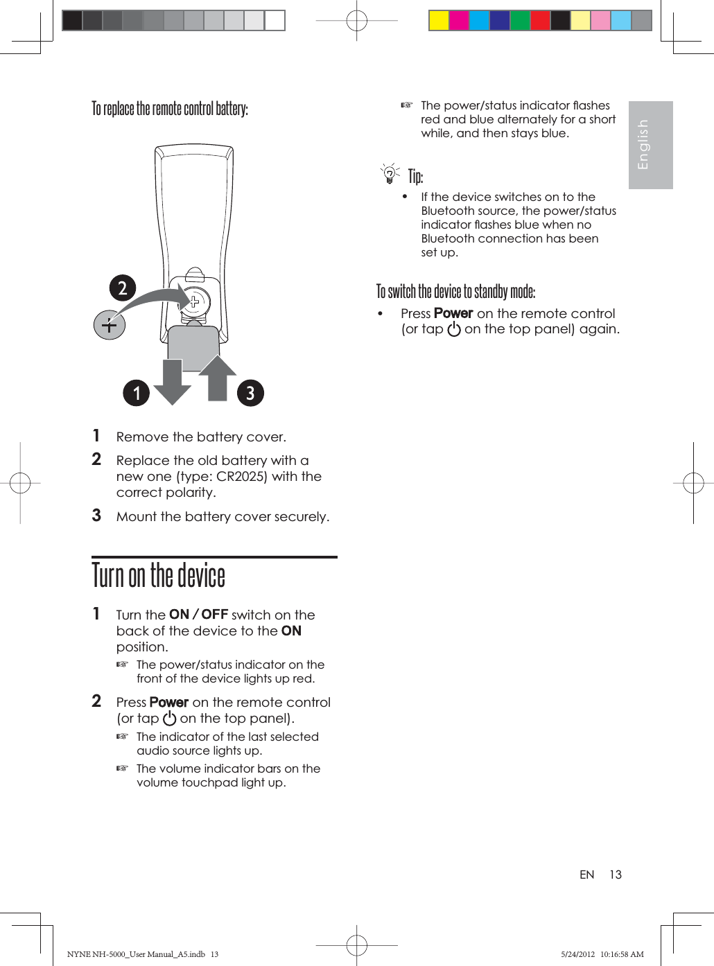13EnglishENTo replace the remote control battery: 1Remove the battery cover.2Replace the old battery with a new one (type: CR2025) with the correct polarity.3Mount the battery cover securely.Turn on the device1Turn the   switch on the back of the device to the position.☞The power/status indicator on the front of the device lights up red.2Press  on the remote control (or tap   on the top panel).☞The indicator of the last selected audio source lights up.☞The volume indicator bars on the volume touchpad light up.☞The power/status indicator ﬂ ashes red and blue alternately for a short while, and then stays blue. Tip:•If the device switches on to the Bluetooth source, the power/status indicator ﬂ ashes blue when no Bluetooth connection has been set up.To switch the device to standby mode:• Press   on the remote control (or tap   on the top panel) again.NYNE NH-5000_User Manual_A5.indb   13NYNE NH-5000_User Manual_A5.indb   135/24/2012   10:16:58 AM5/24/2012   10:16:58 AM