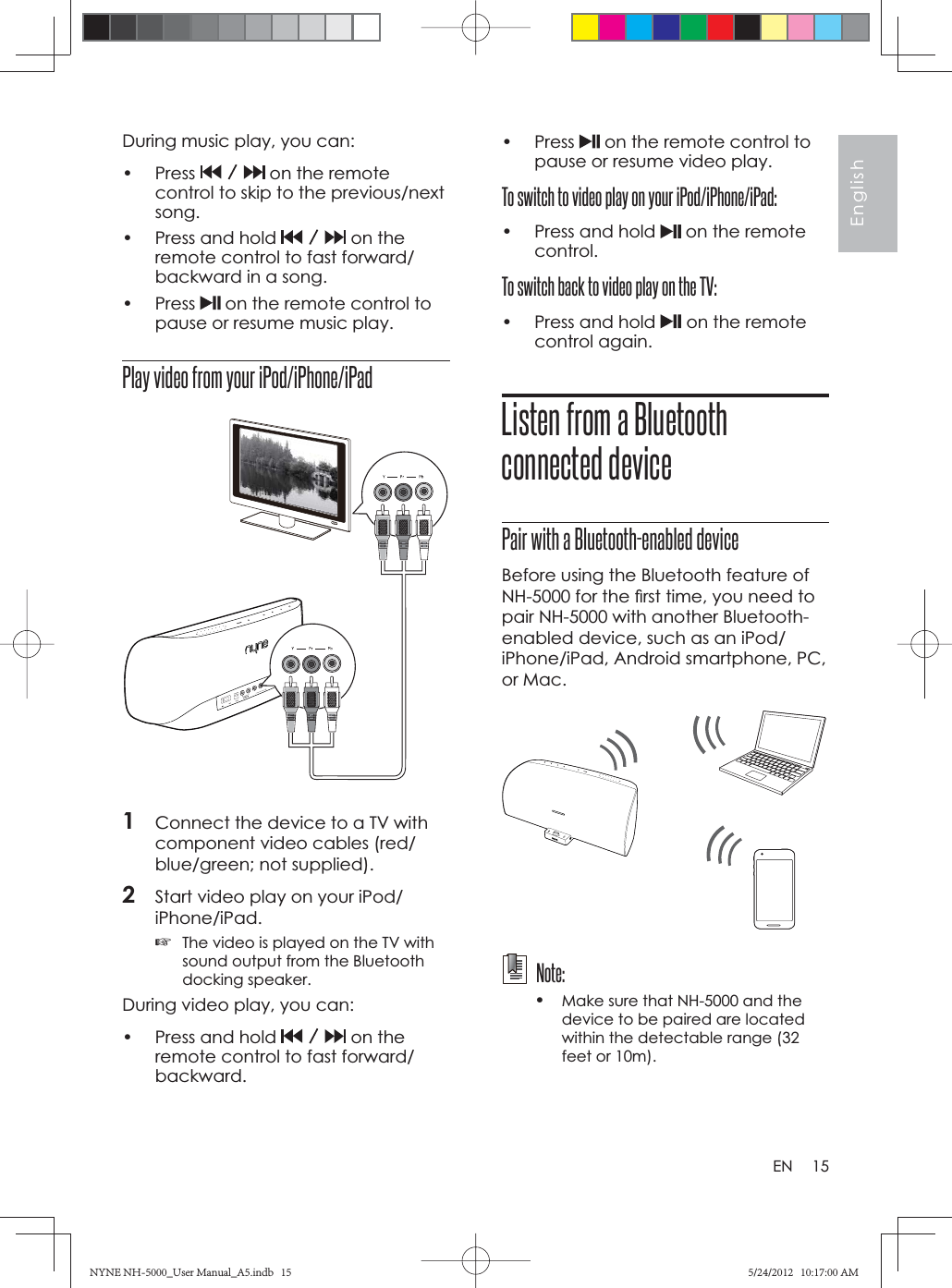 15EnglishENDuring music play, you can:• Press   on the remote control to skip to the previous/next song.•  Press and hold   on the remote control to fast forward/backward in a song.• Press   on the remote control to pause or resume music play.Play video from your iPod/iPhone/iPad1Connect the device to a TV with component video cables (red/blue/green; not supplied).2Start video play on your iPod/iPhone/iPad.☞The video is played on the TV with sound output from the Bluetooth docking speaker.During video play, you can:•  Press and hold   on the remote control to fast forward/backward.• Press   on the remote control to pause or resume video play.To switch to video play on your iPod/iPhone/iPad:•  Press and hold   on the remote control.To switch back to video play on the TV:•  Press and hold  on the remote control again.Listen from a Bluetooth connected devicePair with a Bluetooth-enabled deviceBefore using the Bluetooth feature of NH-5000 for the ﬁ rst time, you need to pair NH-5000 with another Bluetooth-enabled device, such as an iPod/iPhone/iPad, Android smartphone, PC, or Mac.  Note:•Make sure that NH-5000 and the device to be paired are located within the detectable range (32 feet or 10m). NYNE NH-5000_User Manual_A5.indb   15NYNE NH-5000_User Manual_A5.indb   155/24/2012   10:17:00 AM5/24/2012   10:17:00 AM