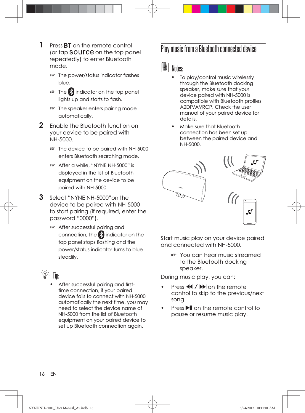 16 EN1Press  on the remote control (or tap   on the top panel repeatedly) to enter Bluetooth mode.☞The power/status indicator ﬂ ashes blue.☞The  indicator on the top panel lights up and starts to ﬂ ash.☞The speaker enters pairing mode automatically.2Enable the Bluetooth function on your device to be paired with NH-5000.☞The device to be paired with NH-5000 enters Bluetooth searching mode.☞After a while, “NYNE NH-5000” is displayed in the list of Bluetooth equipment on the device to be paired with NH-5000.3Select “NYNE NH-5000”on the device to be paired with NH-5000 to start pairing (if required, enter the password “0000”).☞After successful pairing and connection, the   indicator on the top panel stops ﬂ ashing and the power/status indicator turns to blue steadily. Tip:•After successful pairing and ﬁ rst-time connection, if your paired device fails to connect with NH-5000 automatically the next time, you may need to select the device name of NH-5000 from the list of Bluetooth equipment on your paired device to set up Bluetooth connection again.Play music from a Bluetooth connected device Notes:•To play/control music wirelessly through the Bluetooth docking speaker, make sure that your device paired with NH-5000 is compatible with Bluetooth proﬁ les A2DP/AVRCP. Check the user manual of your paired device for details.•Make sure that Bluetooth connection has been set up between the paired device and NH-5000.Start music play on your device paired and connected with NH-5000. ☞You can hear music streamed to the Bluetooth docking speaker.During music play, you can:• Press   on the remote control to skip to the previous/next song.• Press  on the remote control to pause or resume music play.NYNE NH-5000_User Manual_A5.indb   16NYNE NH-5000_User Manual_A5.indb   165/24/2012   10:17:01 AM5/24/2012   10:17:01 AM
