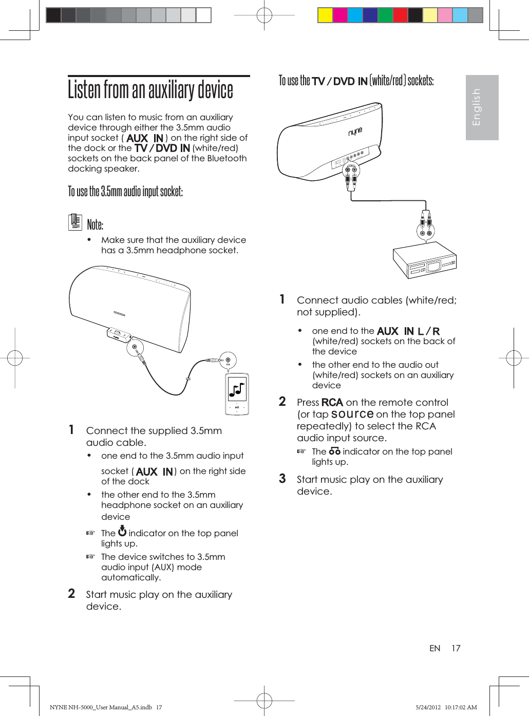 17EnglishENTo use the   (white/red) sockets:1Connect audio cables (white/red; not supplied).•one end to the (white/red) sockets on the back of the device•the other end to the audio out (white/red) sockets on an auxiliary device2Press  on the remote control (or tap   on the top panel repeatedly) to select the RCA audio input source.☞The  indicator on the top panel lights up.3Start music play on the auxiliary device.Listen from an auxiliary deviceYou can listen to music from an auxiliary device through either the 3.5mm audio input socket (   ) on the right side of the dock or the   (white/red) sockets on the back panel of the Bluetooth docking speaker.To use the 3.5mm audio input socket: Note:•Make sure that the auxiliary device has a 3.5mm headphone socket.1Connect the supplied 3.5mm audio cable.•one end to the 3.5mm audio input socket ( ) on the right side of the dock•the other end to the 3.5mm headphone socket on an auxiliary device☞The  indicator on the top panel lights up.☞The device switches to 3.5mm audio input (AUX) mode automatically.2Start music play on the auxiliary device.NYNE NH-5000_User Manual_A5.indb   17NYNE NH-5000_User Manual_A5.indb   175/24/2012   10:17:02 AM5/24/2012   10:17:02 AM