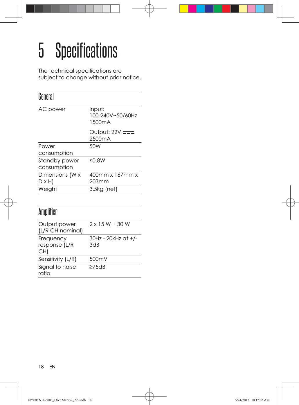 18 EN5 SpecificationsThe technical speciﬁ cations are subject to change without prior notice.GeneralAC power Input: 100-240V~50/60Hz1500mAOutput: 22V 2500mAPowerconsumption50WStandby power consumption0.8WDimensions (W x D x H)400mm x 167mm x 203mmWeight 3.5kg (net)AmplifierOutput power (L/R CH nominal)2 x 15 W + 30 WFrequencyresponse (L/R CH)30Hz - 20kHz at +/- 3dBSensitivity (L/R) 500mVSignal to noise ratio75dBNYNE NH-5000_User Manual_A5.indb   18NYNE NH-5000_User Manual_A5.indb   185/24/2012   10:17:03 AM5/24/2012   10:17:03 AM