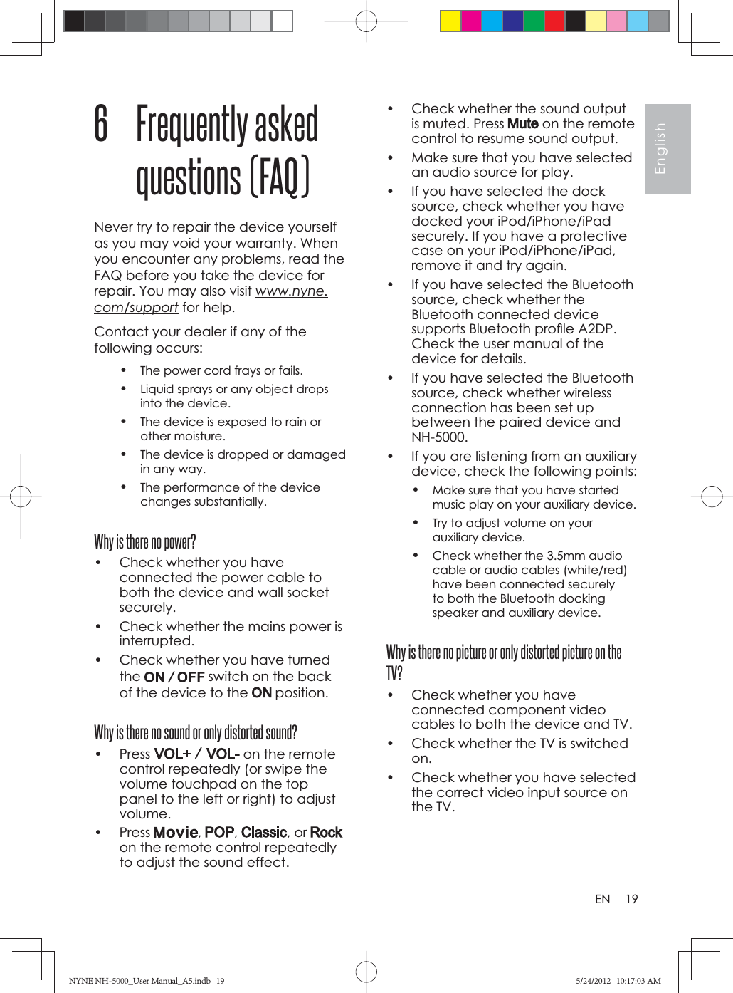 19EnglishEN•  Check whether the sound output is muted. Press   on the remote control to resume sound output.•  Make sure that you have selected an audio source for play.•  If you have selected the dock source, check whether you have docked your iPod/iPhone/iPad securely. If you have a protective case on your iPod/iPhone/iPad, remove it and try again.•  If you have selected the Bluetooth source, check whether the Bluetooth connected device supports Bluetooth proﬁ le A2DP. Check the user manual of the device for details.•  If you have selected the Bluetooth source, check whether wireless connection has been set up between the paired device and NH-5000.•  If you are listening from an auxiliary device, check the following points:•Make sure that you have started music play on your auxiliary device.•Try to adjust volume on your auxiliary device.•Check whether the 3.5mm audio cable or audio cables (white/red) have been connected securely to both the Bluetooth docking speaker and auxiliary device.Why is there no picture or only distorted picture on the TV?•  Check whether you have connected component video cables to both the device and TV.•  Check whether the TV is switched on.•  Check whether you have selected the correct video input source on the TV.6 Frequently asked questions (FAQ)Never try to repair the device yourself as you may void your warranty. When you encounter any problems, read the FAQ before you take the device for repair. You may also visit www.nyne.com/support for help. Contact your dealer if any of the following occurs:•The power cord frays or fails.•Liquid sprays or any object drops into the device.•The device is exposed to rain or other moisture.•The device is dropped or damaged in any way.•The performance of the device changes substantially.Why is there no power?•  Check whether you have connected the power cable to both the device and wall socket securely.•  Check whether the mains power is interrupted.•  Check whether you have turned the  switch on the back of the device to the   position.Why is there no sound or only distorted sound?• Press   on the remote control repeatedly (or swipe the volume touchpad on the top panel to the left or right) to adjust volume.• Press  , , , or on the remote control repeatedly to adjust the sound effect.NYNE NH-5000_User Manual_A5.indb   19NYNE NH-5000_User Manual_A5.indb   195/24/2012   10:17:03 AM5/24/2012   10:17:03 AM