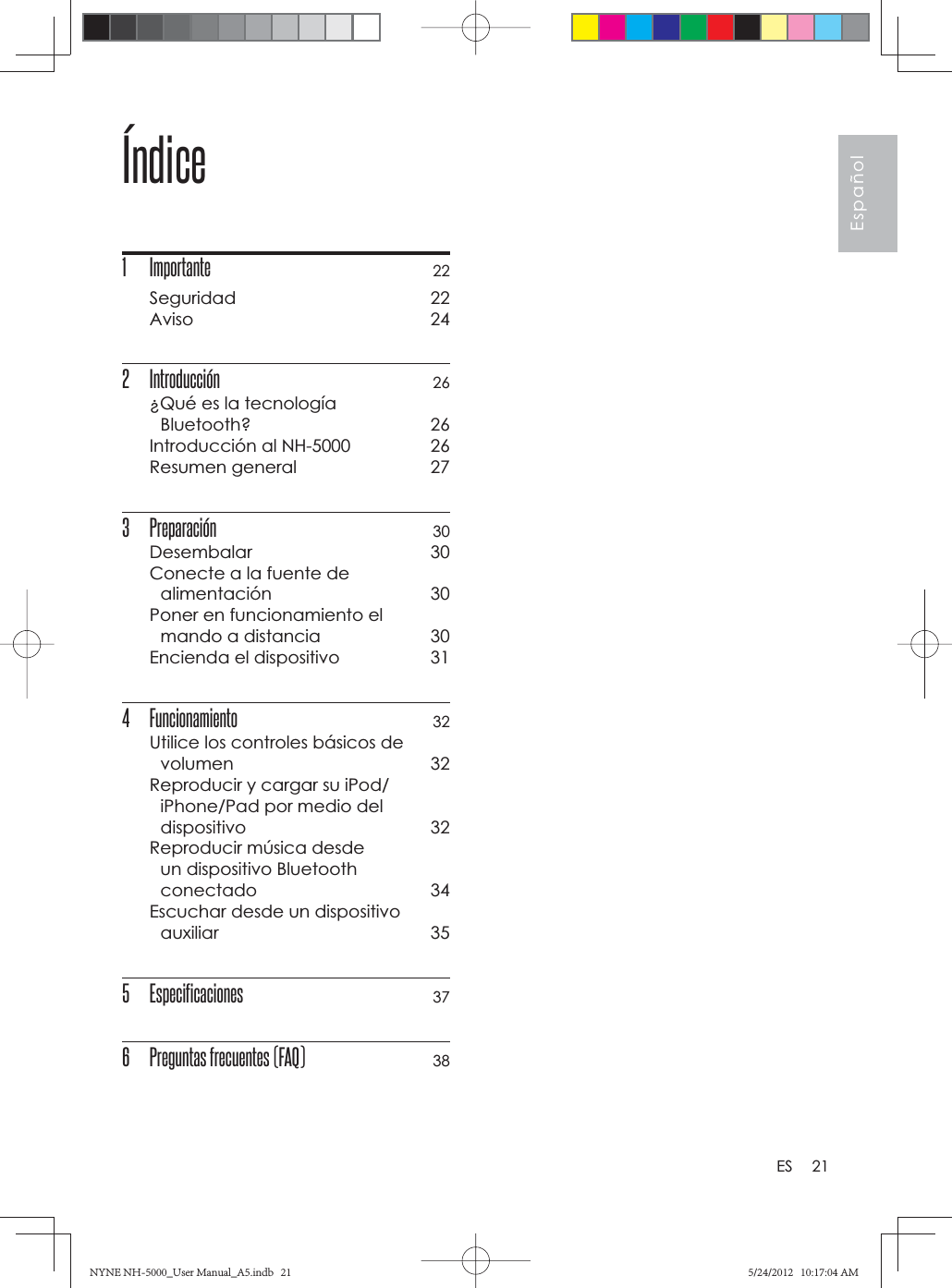 21EspañolESÍndice1 Importante 22Seguridad 22Aviso 242 Introducción  26¿Qué es la tecnología Bluetooth? 26Introducción al NH-5000  26Resumen general  273 Preparación 30Desembalar 30Conecte a la fuente de alimentación 30Poner en funcionamiento el mando a distancia  30Encienda el dispositivo  314 Funcionamiento 32Utilice los controles básicos de volumen 32Reproducir y cargar su iPod/iPhone/Pad por medio del dispositivo 32Reproducir música desde un dispositivo Bluetooth conectado 34Escuchar desde un dispositivo auxiliar 355 Especificaciones 376  Preguntas frecuentes (FAQ) 38NYNE NH-5000_User Manual_A5.indb   21NYNE NH-5000_User Manual_A5.indb   215/24/2012   10:17:04 AM5/24/2012   10:17:04 AM