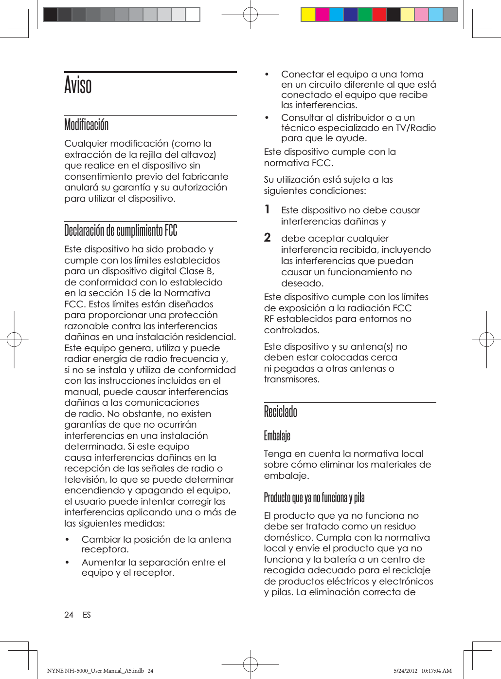 24 ESAvisoModificaciónCualquier modiﬁ cación (como la extracción de la rejilla del altavoz) que realice en el dispositivo sin consentimiento previo del fabricante anulará su garantía y su autorización para utilizar el dispositivo.Declaración de cumplimiento FCC Este dispositivo ha sido probado y cumple con los límites establecidos para un dispositivo digital Clase B, de conformidad con lo establecido en la sección 15 de la Normativa FCC. Estos límites están diseñados para proporcionar una protección razonable contra las interferencias dañinas en una instalación residencial. Este equipo genera, utiliza y puede radiar energía de radio frecuencia y, si no se instala y utiliza de conformidad con las instrucciones incluidas en el manual, puede causar interferencias dañinas a las comunicaciones de radio. No obstante, no existen garantías de que no ocurrirán interferencias en una instalación determinada. Si este equipo causa interferencias dañinas en la recepción de las señales de radio o televisión, lo que se puede determinar encendiendo y apagando el equipo, el usuario puede intentar corregir las interferencias aplicando una o más de las siguientes medidas:•  Cambiar la posición de la antena receptora.•  Aumentar la separación entre el equipo y el receptor.•  Conectar el equipo a una toma en un circuito diferente al que está conectado el equipo que recibe las interferencias.•  Consultar al distribuidor o a un técnico especializado en TV/Radio para que le ayude.Este dispositivo cumple con la normativa FCC.Su utilización está sujeta a las siguientes condiciones:1Este dispositivo no debe causar interferencias dañinas y2debe aceptar cualquier interferencia recibida, incluyendo las interferencias que puedan causar un funcionamiento no deseado.Este dispositivo cumple con los límites de exposición a la radiación FCC RF establecidos para entornos no controlados.Este dispositivo y su antena(s) no deben estar colocadas cerca ni pegadas a otras antenas o transmisores.Reciclado EmbalajeTenga en cuenta la normativa local sobre cómo eliminar los materiales de embalaje.Producto que ya no funciona y pilaEl producto que ya no funciona no debe ser tratado como un residuo doméstico. Cumpla con la normativa local y envíe el producto que ya no funciona y la batería a un centro de recogida adecuado para el reciclaje de productos eléctricos y electrónicos y pilas. La eliminación correcta de NYNE NH-5000_User Manual_A5.indb   24NYNE NH-5000_User Manual_A5.indb   245/24/2012   10:17:04 AM5/24/2012   10:17:04 AM