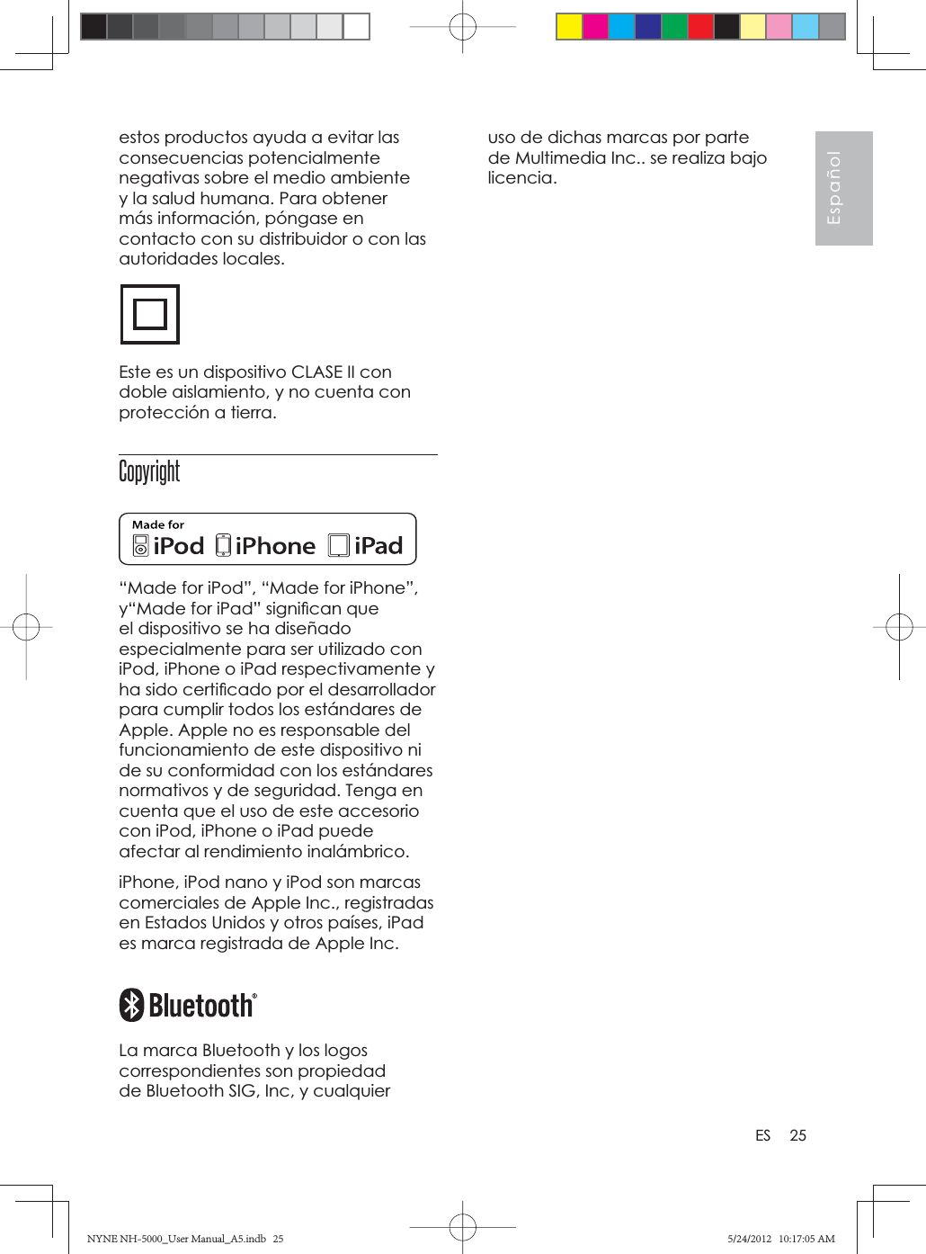 25EspañolESuso de dichas marcas por parte de Multimedia Inc.. se realiza bajo licencia.estos productos ayuda a evitar las consecuencias potencialmente negativas sobre el medio ambiente y la salud humana. Para obtener más información, póngase en contacto con su distribuidor o con las autoridades locales.Este es un dispositivo CLASE II con doble aislamiento, y no cuenta con protección a tierra.Copyright“Made for iPod”, “Made for iPhone”, y“Made for iPad” signiﬁ can que el dispositivo se ha diseñado especialmente para ser utilizado con iPod, iPhone o iPad respectivamente y ha sido certiﬁ cado por el desarrollador para cumplir todos los estándares de Apple. Apple no es responsable del funcionamiento de este dispositivo ni de su conformidad con los estándares normativos y de seguridad. Tenga en cuenta que el uso de este accesorio con iPod, iPhone o iPad puede afectar al rendimiento inalámbrico.iPhone, iPod nano y iPod son marcas comerciales de Apple Inc., registradas en Estados Unidos y otros países, iPad es marca registrada de Apple Inc.La marca Bluetooth y los logos correspondientes son propiedad de Bluetooth SIG, Inc, y cualquier NYNE NH-5000_User Manual_A5.indb   25NYNE NH-5000_User Manual_A5.indb   255/24/2012   10:17:05 AM5/24/2012   10:17:05 AM