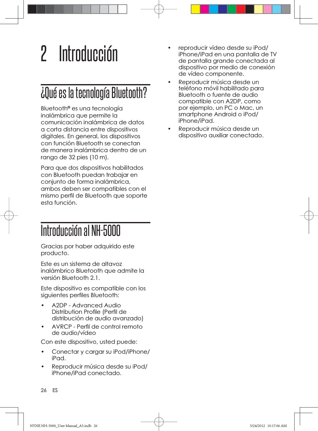 26 ES2 Introducción ¿Qué es la tecnología Bluetooth?Bluetooth® es una tecnología inalámbrica que permite la comunicación inalámbrica de datos a corta distancia entre dispositivos digitales. En general, los dispositivos con función Bluetooth se conectan de manera inalámbrica dentro de un rango de 32 pies (10 m). Para que dos dispositivos habilitados con Bluetooth puedan trabajar en conjunto de forma inalámbrica, ambos deben ser compatibles con el mismo perﬁ l de Bluetooth que soporte esta función.Introducción al NH-5000Gracias por haber adquirido este producto.Este es un sistema de altavoz inalámbrico Bluetooth que admite la versión Bluetooth 2.1.Este dispositivo es compatible con los siguientes perﬁ les Bluetooth:•  A2DP - Advanced Audio Distribution Proﬁ le (Perﬁ l de distribución de audio avanzado)•  AVRCP - Perﬁ l de control remoto de audio/vídeoCon este dispositivo, usted puede:•  Conectar y cargar su iPod/iPhone/iPad.•  Reproducir música desde su iPod/iPhone/iPad conectado.•  reproducir vídeo desde su iPod/iPhone/iPad en una pantalla de TV de pantalla grande conectada al dispositivo por medio de conexión de vídeo componente.•  Reproducir música desde un teléfono móvil habilitado para Bluetooth o fuente de audio compatible con A2DP, como por ejemplo, un PC o Mac, un smartphone Android o iPod/iPhone/iPad.•  Reproducir música desde un dispositivo auxiliar conectado. NYNE NH-5000_User Manual_A5.indb   26NYNE NH-5000_User Manual_A5.indb   265/24/2012   10:17:06 AM5/24/2012   10:17:06 AM