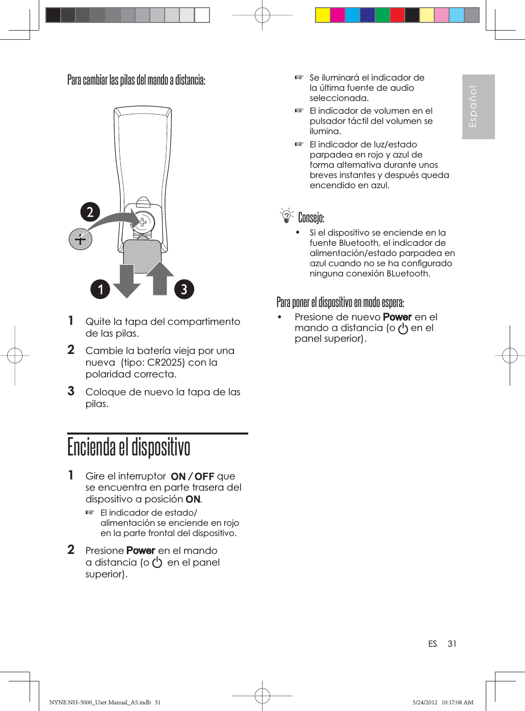 31EspañolESPara cambiar las pilas del mando a distancia: 1Quite la tapa del compartimento de las pilas.2Cambie la batería vieja por una nueva  (tipo: CR2025) con la polaridad correcta.3Coloque de nuevo la tapa de las pilas.Encienda el dispositivo1Gire el interruptor  que se encuentra en parte trasera del dispositivo a posición  .☞El indicador de estado/alimentación se enciende en rojo en la parte frontal del dispositivo.2Presione  en el mando a distancia (o    en el panel superior).☞Se iluminará el indicador de la última fuente de audio seleccionada.☞El indicador de volumen en el pulsador táctil del volumen se ilumina.☞El indicador de luz/estado parpadea en rojo y azul de forma alternativa durante unos breves instantes y después queda encendido en azul.Consejo:•Si el dispositivo se enciende en la fuente Bluetooth, el indicador de alimentación/estado parpadea en azul cuando no se ha conﬁ gurado ninguna conexión BLuetooth.Para poner el dispositivo en modo espera:•  Presione de nuevo   en el mando a distancia (o   en el panel superior).NYNE NH-5000_User Manual_A5.indb   31NYNE NH-5000_User Manual_A5.indb   315/24/2012   10:17:08 AM5/24/2012   10:17:08 AM