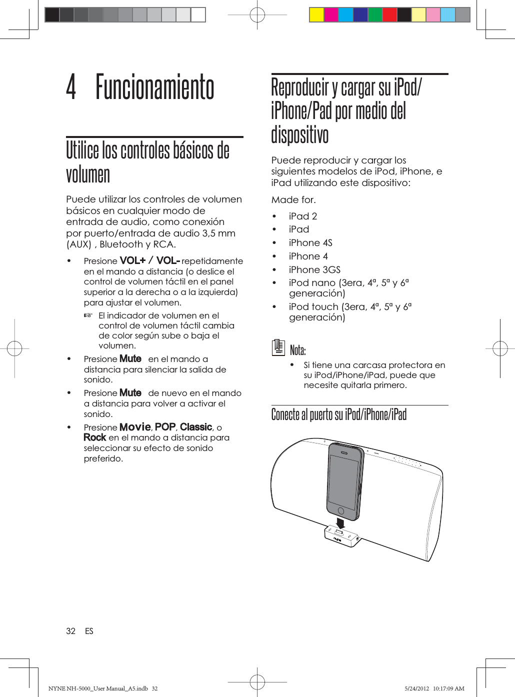 32 ES4 FuncionamientoUtilice los controles básicos de volumenPuede utilizar los controles de volumen básicos en cualquier modo de entrada de audio, como conexión por puerto/entrada de audio 3,5 mm (AUX) , Bluetooth y RCA.•Presione  repetidamente en el mando a distancia (o deslice el control de volumen táctil en el panel superior a la derecha o a la izquierda) para ajustar el volumen.☞El indicador de volumen en el control de volumen táctil cambia de color según sube o baja el volumen.•Presione    en el mando a distancia para silenciar la salida de sonido.•Presione    de nuevo en el mando a distancia para volver a activar el sonido.•Presione , , , o  en el mando a distancia para seleccionar su efecto de sonido preferido.Reproducir y cargar su iPod/iPhone/Pad por medio del dispositivoPuede reproducir y cargar los siguientes modelos de iPod, iPhone, e iPad utilizando este dispositivo:Made for.• iPad 2• iPad• iPhone 4S• iPhone 4• iPhone 3GS•  iPod nano (3era, 4ª, 5ª y 6ª generación)•  iPod touch (3era, 4ª, 5ª y 6ª generación) Nota: •Si tiene una carcasa protectora en su iPod/iPhone/iPad, puede que necesite quitarla primero.Conecte al puerto su iPod/iPhone/iPadNYNE NH-5000_User Manual_A5.indb   32NYNE NH-5000_User Manual_A5.indb   325/24/2012   10:17:09 AM5/24/2012   10:17:09 AM