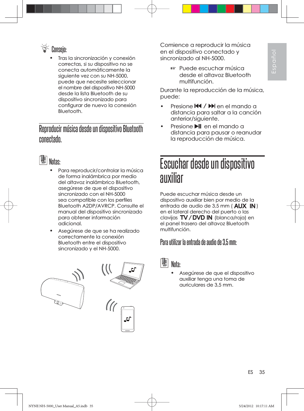 35EspañolESComience a reproducir la música en el dispositivo conectado y sincronizado al NH-5000. ☞Puede escuchar música desde el altavoz Bluetooth multifunción.Durante la reproducción de la música, puede:• Presione   en el mando a distancia para saltar a la canción anterior/siguiente.• Presione    en el mando a distancia para pausar o reanudar la reproducción de música.Escuchar desde un dispositivo auxiliarPuede escuchar música desde un dispositivo auxiliar bien por medio de la entrada de audio de 3,5 mm (   ) en el lateral derecho del puerto o las clavijas  (blanca/roja) en el panel trasero del altavoz Bluetooth multifunción.Para utilizar la entrada de audio de 3,5 mm: Nota: •Asegúrese de que el dispositivo auxiliar tenga una toma de auriculares de 3,5 mm.Consejo:•Tras la sincronización y conexión correctas, si su dispositivo no se conecta automáticamente la siguiente vez con su NH-5000, puede que necesite seleccionar el nombre del dispositivo NH-5000 desde la lista Bluetooth de su dispositivo sincronizado para conﬁ gurar de nuevo la conexión Bluetooth.Reproducir música desde un dispositivo Bluetooth conectado.Notas:•Para reproducir/controlar la música de forma inalámbrica por medio del altavoz inalámbrico Bluetooth, asegúrese de que el dispositivo sincronizado con el NH-5000 sea compatible con los perﬁ les Bluetooth A2DP/AVRCP. Consulte el manual del dispositivo sincronizado para obtener información adicional.•Asegúrese de que se ha realizado correctamente la conexión Bluetooth entre el dispositivo sincronizado y el NH-5000.NYNE NH-5000_User Manual_A5.indb   35NYNE NH-5000_User Manual_A5.indb   355/24/2012   10:17:11 AM5/24/2012   10:17:11 AM