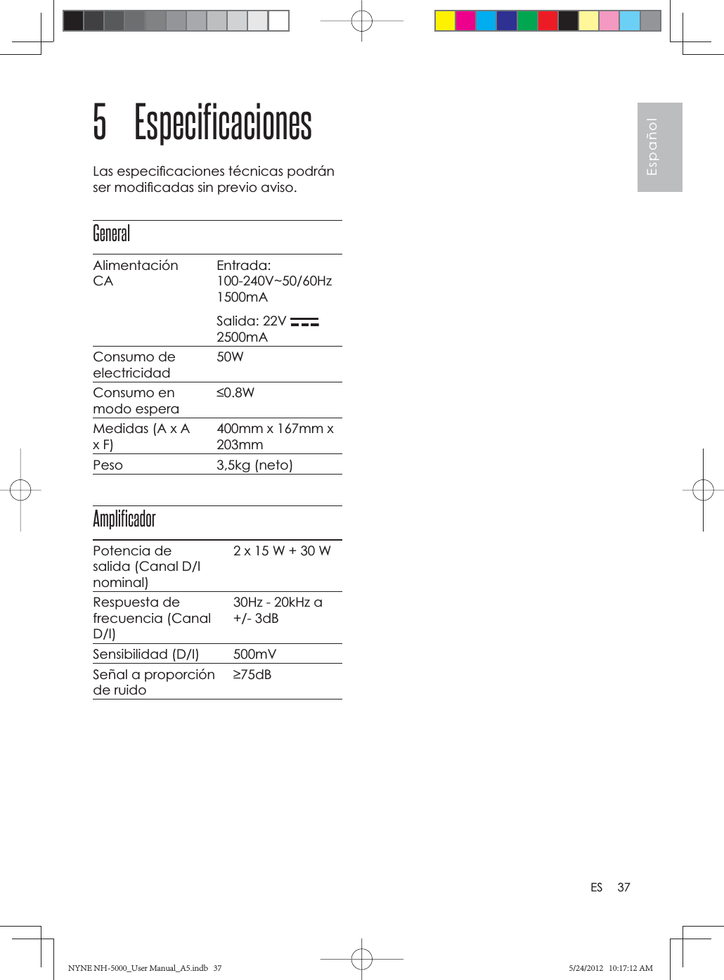 37EspañolES5 EspecificacionesLas especiﬁ caciones técnicas podrán ser modiﬁ cadas sin previo aviso.GeneralAlimentaciónCAEntrada:100-240V~50/60Hz1500mASalida: 22V 2500mAConsumo de electricidad50WConsumo en modo espera0.8WMedidas (A x A x F)400mm x 167mm x 203mmPeso 3,5kg (neto)AmplificadorPotencia de salida (Canal D/I nominal)2 x 15 W + 30 WRespuesta de frecuencia (Canal D/I)30Hz - 20kHz a +/- 3dBSensibilidad (D/I) 500mVSeñal a proporción de ruido75dBNYNE NH-5000_User Manual_A5.indb   37NYNE NH-5000_User Manual_A5.indb   375/24/2012   10:17:12 AM5/24/2012   10:17:12 AM