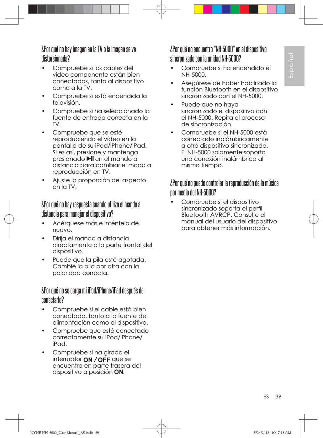 39EspañolES¿Por qué no encuentro &quot;NH-5000&quot; en el dispositivo sincronizado con la unidad NH-5000?•  Compruebe si ha encendido el NH-5000.•  Asegúrese de haber habilitado la función Bluetooth en el dispositivo sincronizado con el NH-5000.•  Puede que no haya sincronizado el dispositivo con el NH-5000. Repita el proceso de sincronización.•  Compruebe si el NH-5000 está conectado inalámbricamente a otro dispositivo sincronizado. El NH-5000 solamente soporta una conexión inalámbrica al mismo tiempo.¿Por qué no puedo controlar la reproducción de la música por medio del NH-5000?•  Compruebe si el dispositivo sincronizado soporta el perﬁ l Bluetooth AVRCP. Consulte el manual del usuario del dispositivo para obtener más información.¿Por qué no hay imagen en la TV o la imagen se ve distorsionada?•  Compruebe si los cables del vídeo componente están bien conectados, tanto al dispositivo como a la TV.•  Compruebe si está encendida la televisión.•  Compruebe si ha seleccionado la fuente de entrada correcta en la TV.•  Compruebe que se esté reproduciendo el vídeo en la pantalla de su iPod/iPhone/iPad. Si es así, presione y mantenga presionado  en el mando a distancia para cambiar el modo a reproducción en TV.•  Ajuste la proporción del aspecto en la TV.¿Por qué no hay respuesta cuando utilizo el mando a distancia para manejar el dispositivo?•  Acérquese más e inténtelo de nuevo.•  Dirija el mando a distancia directamente a la parte frontal del dispositivo.•  Puede que la pila esté agotada. Cambie la pila por otra con la polaridad correcta.¿Por qué no se carga mi iPod/iPhone/iPad después de conectarlo?•  Compruebe si el cable está bien conectado, tanto a la fuente de alimentación como al dispositivo.•  Compruebe que esté conectado correctamente su iPod/iPhone/iPad.•  Compruebe si ha girado el interruptor que se encuentra en parte trasera del dispositivo a posición  .NYNE NH-5000_User Manual_A5.indb   39NYNE NH-5000_User Manual_A5.indb   395/24/2012   10:17:13 AM5/24/2012   10:17:13 AM