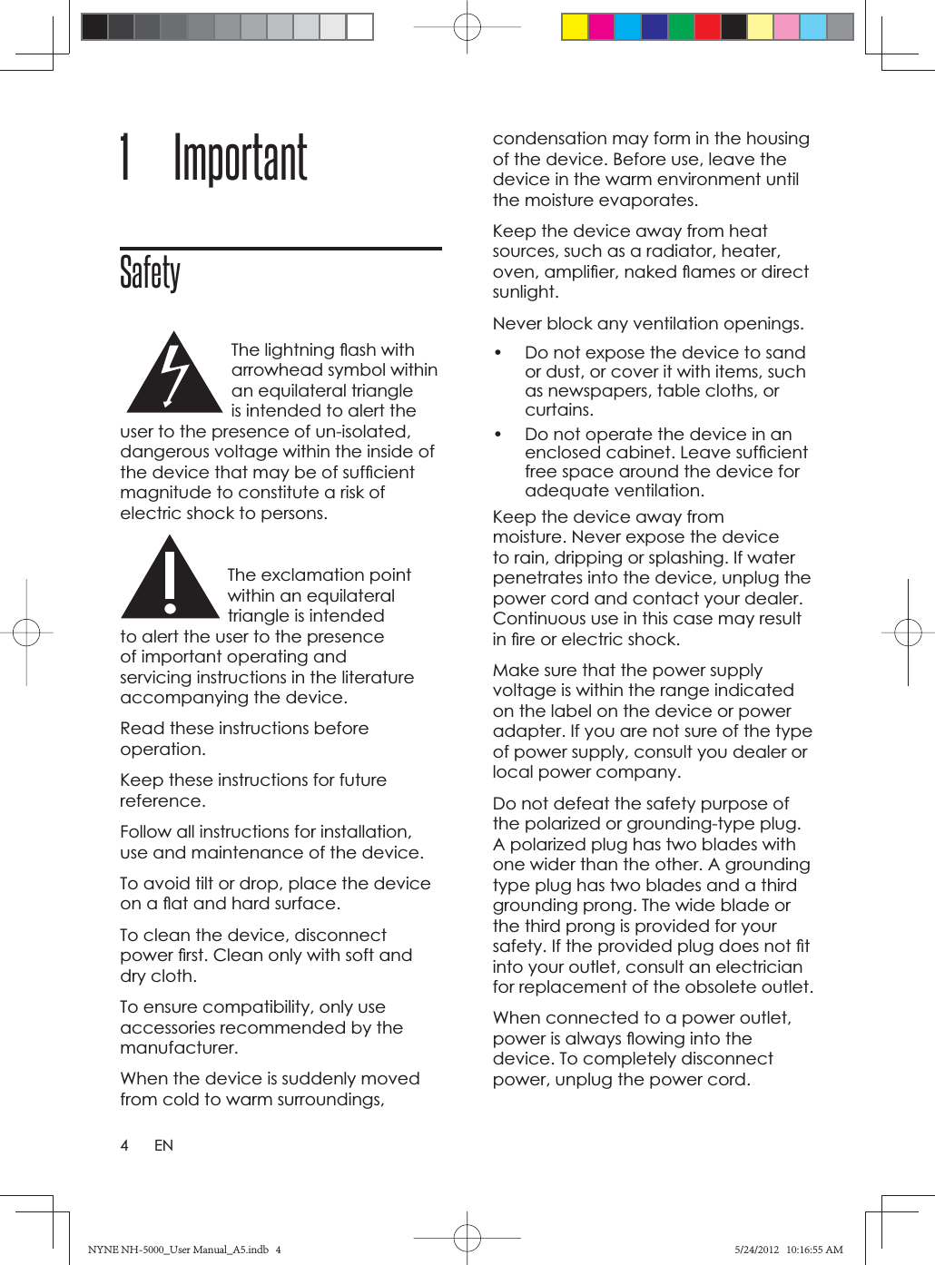 4EN1 ImportantSafetyThe lightning ﬂ ash with arrowhead symbol within an equilateral triangle is intended to alert the user to the presence of un-isolated, dangerous voltage within the inside of the device that may be of sufﬁ cient magnitude to constitute a risk of electric shock to persons.The exclamation point within an equilateral triangle is intended to alert the user to the presence of important operating and servicing instructions in the literature accompanying the device.Read these instructions before operation.Keep these instructions for future reference.Follow all instructions for installation, use and maintenance of the device.To avoid tilt or drop, place the device on a ﬂ at and hard surface.To clean the device, disconnect power ﬁ rst. Clean only with soft and dry cloth. To ensure compatibility, only use accessories recommended by the manufacturer.When the device is suddenly moved from cold to warm surroundings, condensation may form in the housing of the device. Before use, leave the device in the warm environment until the moisture evaporates.Keep the device away from heat sources, such as a radiator, heater, oven, ampliﬁ er, naked ﬂ ames or direct sunlight.Never block any ventilation openings.•  Do not expose the device to sand or dust, or cover it with items, such as newspapers, table cloths, or curtains.•  Do not operate the device in an enclosed cabinet. Leave sufﬁ cient free space around the device for adequate ventilation. Keep the device away from moisture. Never expose the device to rain, dripping or splashing. If water penetrates into the device, unplug the power cord and contact your dealer. Continuous use in this case may result in ﬁ re or electric shock. Make sure that the power supply voltage is within the range indicated on the label on the device or power adapter. If you are not sure of the type of power supply, consult you dealer or local power company. Do not defeat the safety purpose of the polarized or grounding-type plug. A polarized plug has two blades with one wider than the other. A grounding type plug has two blades and a third grounding prong. The wide blade or the third prong is provided for your safety. If the provided plug does not ﬁ t into your outlet, consult an electrician for replacement of the obsolete outlet.When connected to a power outlet, power is always ﬂ owing into the device. To completely disconnect power, unplug the power cord.NYNE NH-5000_User Manual_A5.indb   4NYNE NH-5000_User Manual_A5.indb   45/24/2012   10:16:55 AM5/24/2012   10:16:55 AM