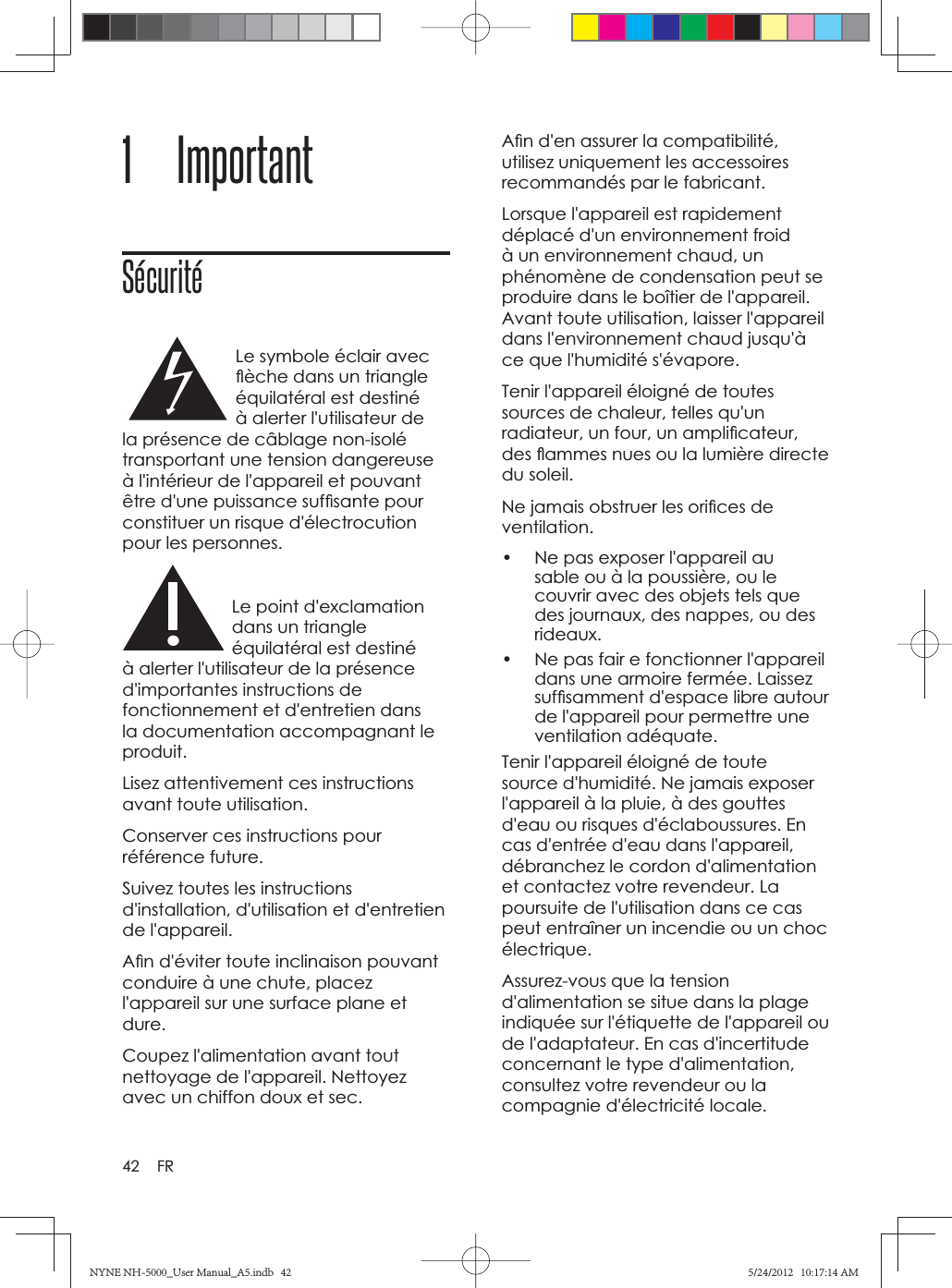 42 FR1 ImportantSécuritéLe symbole éclair avec ﬂ èche dans un triangle équilatéral est destiné à alerter l&apos;utilisateur de la présence de câblage non-isolé transportant une tension dangereuse à l&apos;intérieur de l&apos;appareil et pouvant être d&apos;une puissance sufﬁ sante pour constituer un risque d&apos;électrocution pour les personnes.Le point d&apos;exclamation dans un triangle équilatéral est destiné à alerter l&apos;utilisateur de la présence d&apos;importantes instructions de fonctionnement et d&apos;entretien dans la documentation accompagnant le produit.Lisez attentivement ces instructions avant toute utilisation.Conserver ces instructions pour référence future.Suivez toutes les instructions d&apos;installation, d&apos;utilisation et d&apos;entretien de l&apos;appareil.Aﬁ n d&apos;éviter toute inclinaison pouvant conduire à une chute, placez l&apos;appareil sur une surface plane et dure.Coupez l&apos;alimentation avant tout nettoyage de l&apos;appareil. Nettoyez avec un chiffon doux et sec. Aﬁ n d&apos;en assurer la compatibilité, utilisez uniquement les accessoires recommandés par le fabricant.Lorsque l&apos;appareil est rapidement déplacé d&apos;un environnement froid à un environnement chaud, un phénomène de condensation peut se produire dans le boîtier de l&apos;appareil. Avant toute utilisation, laisser l&apos;appareil dans l&apos;environnement chaud jusqu&apos;à ce que l&apos;humidité s&apos;évapore.Tenir l&apos;appareil éloigné de toutes sources de chaleur, telles qu&apos;un radiateur, un four, un ampliﬁ cateur, des ﬂ ammes nues ou la lumière directe du soleil. Ne jamais obstruer les oriﬁ ces de ventilation.•  Ne pas exposer l&apos;appareil au sable ou à la poussière, ou le couvrir avec des objets tels que des journaux, des nappes, ou des rideaux.•  Ne pas fair e fonctionner l&apos;appareil dans une armoire fermée. Laissez sufﬁ samment d&apos;espace libre autour de l&apos;appareil pour permettre une ventilation adéquate. Tenir l&apos;appareil éloigné de toute source d&apos;humidité. Ne jamais exposer l&apos;appareil à la pluie, à des gouttes d&apos;eau ou risques d&apos;éclaboussures. En cas d&apos;entrée d&apos;eau dans l&apos;appareil, débranchez le cordon d&apos;alimentation et contactez votre revendeur. La poursuite de l&apos;utilisation dans ce cas peut entraîner un incendie ou un choc électrique.Assurez-vous que la tension d&apos;alimentation se situe dans la plage indiquée sur l&apos;étiquette de l&apos;appareil ou de l&apos;adaptateur. En cas d&apos;incertitude concernant le type d&apos;alimentation, consultez votre revendeur ou la compagnie d&apos;électricité locale. NYNE NH-5000_User Manual_A5.indb   42NYNE NH-5000_User Manual_A5.indb   425/24/2012   10:17:14 AM5/24/2012   10:17:14 AM