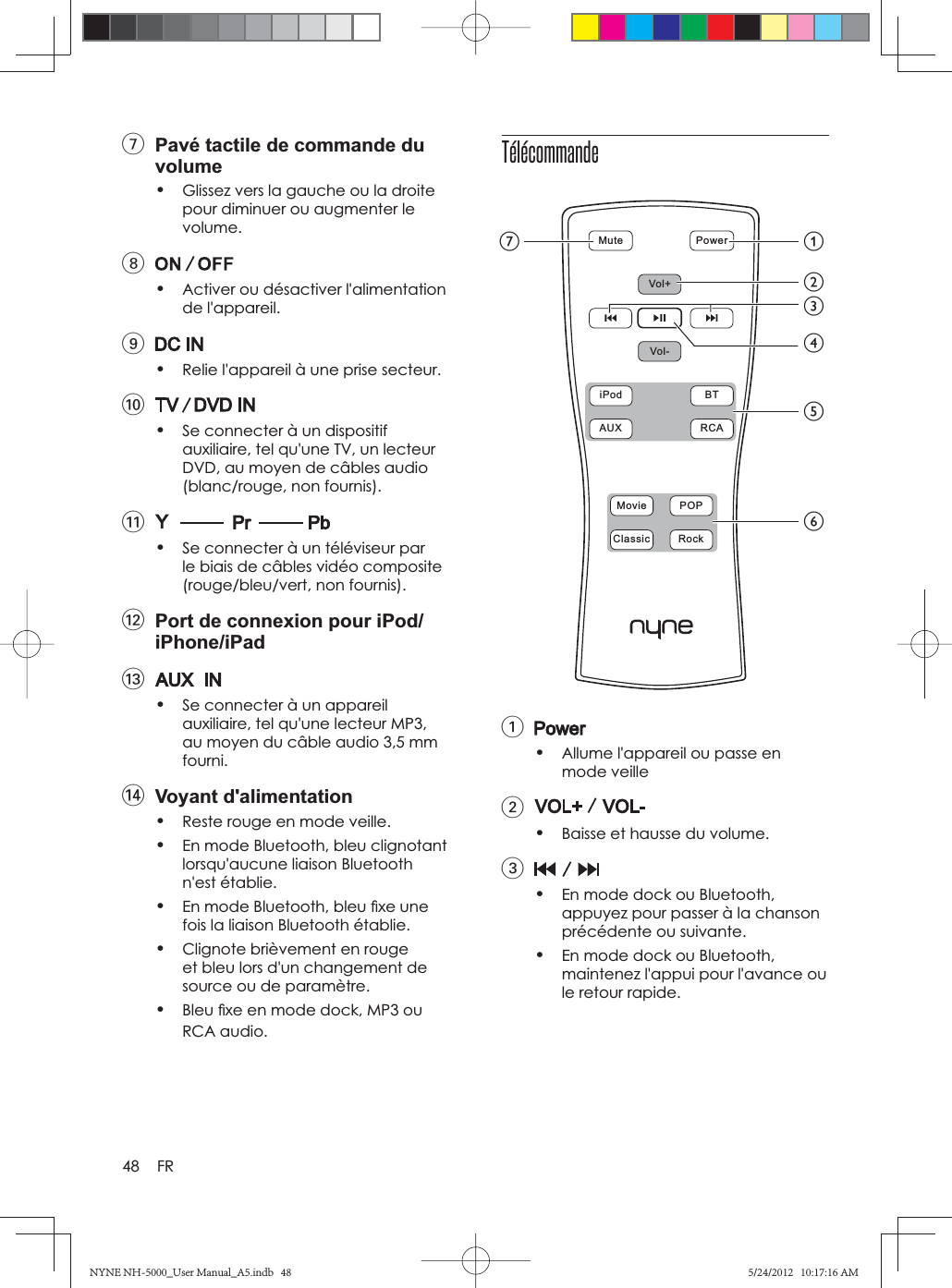 48 FR7  Pavé tactile de commande du volume•Glissez vers la gauche ou la droite pour diminuer ou augmenter le volume.8•Activer ou désactiver l&apos;alimentation de l&apos;appareil.9•Relie l&apos;appareil à une prise secteur.0•Se connecter à un dispositif auxiliaire, tel qu&apos;une TV, un lecteur DVD, au moyen de câbles audio (blanc/rouge, non fournis).!•Se connecter à un téléviseur par le biais de câbles vidéo composite (rouge/bleu/vert, non fournis).@  Port de connexion pour iPod/iPhone/iPad#•Se connecter à un appareil auxiliaire, tel qu&apos;une lecteur MP3, au moyen du câble audio 3,5 mm fourni.$ Voyant d&apos;alimentation•Reste rouge en mode veille.•En mode Bluetooth, bleu clignotant lorsqu&apos;aucune liaison Bluetooth n&apos;est établie.•En mode Bluetooth, bleu ﬁ xe une fois la liaison Bluetooth établie.•Clignote brièvement en rouge et bleu lors d&apos;un changement de source ou de paramètre.•Bleu ﬁ xe en mode dock, MP3 ou RCA audio.Télécommande1•Allume l&apos;appareil ou passe en mode veille2•Baisse et hausse du volume.3•En mode dock ou Bluetooth, appuyez pour passer à la chanson précédente ou suivante.•En mode dock ou Bluetooth, maintenez l&apos;appui pour l&apos;avance ou le retour rapide.Mute  PowerVol+Vol-iPod  BTAUX  RCAMovie  POPClassic  RockagbefcdNYNE NH-5000_User Manual_A5.indb   48NYNE NH-5000_User Manual_A5.indb   485/24/2012   10:17:16 AM5/24/2012   10:17:16 AM