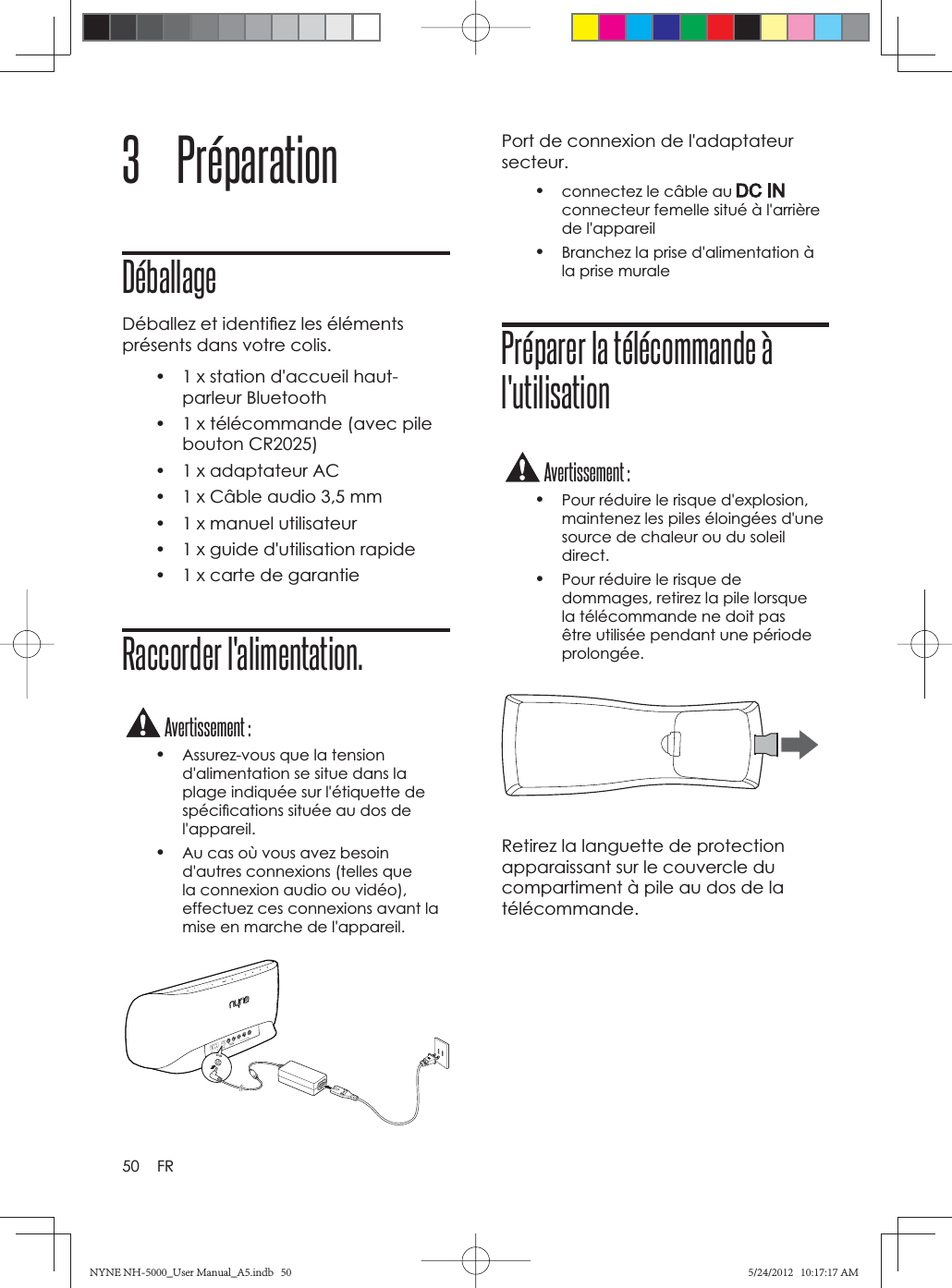 50 FR3 PréparationDéballageDéballez et identiﬁ ez les éléments présents dans votre colis. •  1 x station d&apos;accueil haut-parleur Bluetooth•  1 x télécommande (avec pile bouton CR2025)•  1 x adaptateur AC•  1 x Câble audio 3,5 mm•  1 x manuel utilisateur•  1 x guide d&apos;utilisation rapide•  1 x carte de garantieRaccorder l&apos;alimentation.Avertissement :•Assurez-vous que la tension d&apos;alimentation se situe dans la plage indiquée sur l&apos;étiquette de spéciﬁ cations située au dos de l&apos;appareil.•Au cas où vous avez besoin d&apos;autres connexions (telles que la connexion audio ou vidéo), effectuez ces connexions avant la mise en marche de l&apos;appareil.*)/4Port de connexion de l&apos;adaptateur secteur.•connectez le câble au connecteur femelle situé à l&apos;arrière de l&apos;appareil•Branchez la prise d&apos;alimentation à la prise muralePréparer la télécommande à l&apos;utilisationAvertissement :•Pour réduire le risque d&apos;explosion, maintenez les piles éloingées d&apos;une source de chaleur ou du soleil direct.•Pour réduire le risque de dommages, retirez la pile lorsque la télécommande ne doit pas être utilisée pendant une période prolongée.Retirez la languette de protection apparaissant sur le couvercle du compartiment à pile au dos de la télécommande.NYNE NH-5000_User Manual_A5.indb   50NYNE NH-5000_User Manual_A5.indb   505/24/2012   10:17:17 AM5/24/2012   10:17:17 AM