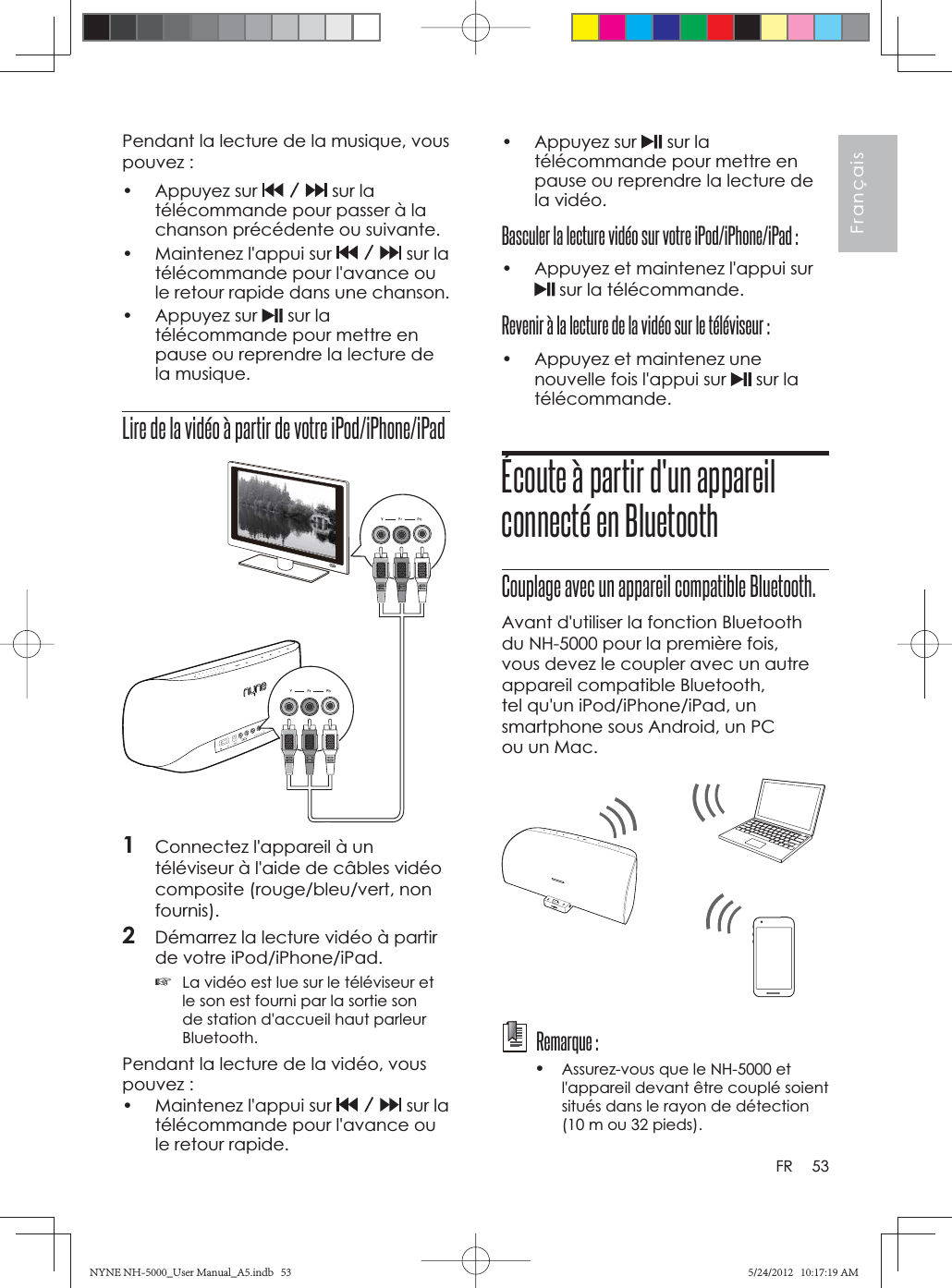 53FrançaisFRPendant la lecture de la musique, vous pouvez :• Appuyez sur  sur la télécommande pour passer à la chanson précédente ou suivante.•  Maintenez l&apos;appui sur  sur la télécommande pour l&apos;avance ou le retour rapide dans une chanson.• Appuyez sur  sur la télécommande pour mettre en pause ou reprendre la lecture de la musique.Lire de la vidéo à partir de votre iPod/iPhone/iPad1Connectez l&apos;appareil à un téléviseur à l&apos;aide de câbles vidéo composite (rouge/bleu/vert, non fournis).2Démarrez la lecture vidéo à partir de votre iPod/iPhone/iPad.☞La vidéo est lue sur le téléviseur et le son est fourni par la sortie son de station d&apos;accueil haut parleur Bluetooth.Pendant la lecture de la vidéo, vous pouvez :•  Maintenez l&apos;appui sur  sur la télécommande pour l&apos;avance ou le retour rapide.• Appuyez sur  sur la télécommande pour mettre en pause ou reprendre la lecture de la vidéo.Basculer la lecture vidéo sur votre iPod/iPhone/iPad :•  Appuyez et maintenez l&apos;appui sur  sur la télécommande.Revenir à la lecture de la vidéo sur le téléviseur :•  Appuyez et maintenez une nouvelle fois l&apos;appui sur   sur la télécommande.Écoute à partir d&apos;un appareil connecté en BluetoothCouplage avec un appareil compatible Bluetooth.Avant d&apos;utiliser la fonction Bluetooth du NH-5000 pour la première fois, vous devez le coupler avec un autre appareil compatible Bluetooth, tel qu&apos;un iPod/iPhone/iPad, un smartphone sous Android, un PC ou un Mac.  Remarque :•Assurez-vous que le NH-5000 et l&apos;appareil devant être couplé soient situés dans le rayon de détection (10 m ou 32 pieds). NYNE NH-5000_User Manual_A5.indb   53NYNE NH-5000_User Manual_A5.indb   535/24/2012   10:17:19 AM5/24/2012   10:17:19 AM
