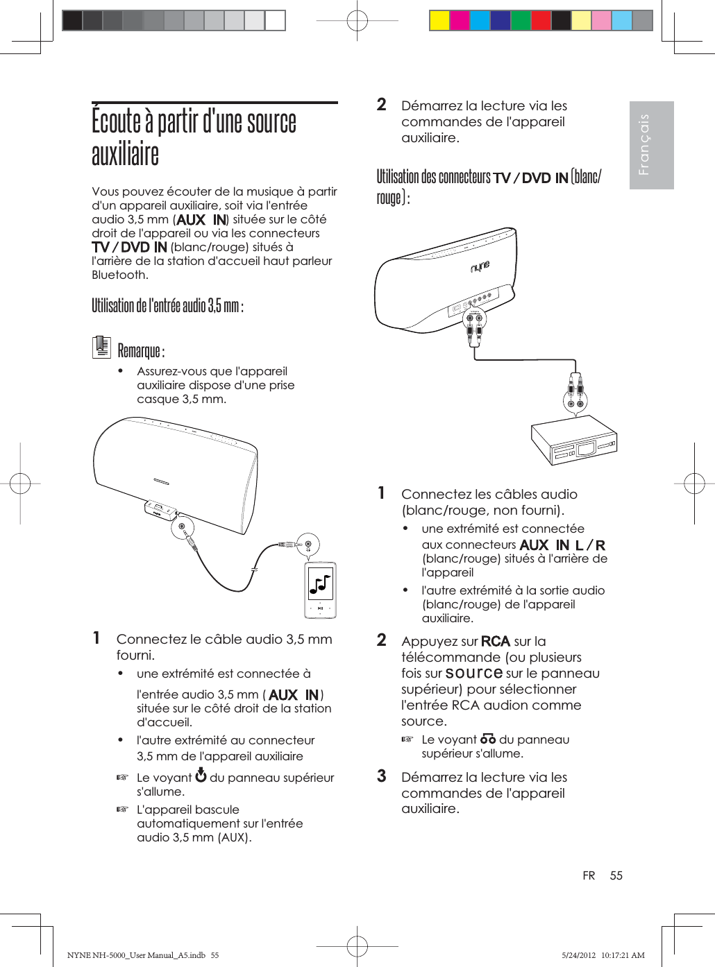 55FrançaisFR2Démarrez la lecture via les commandes de l&apos;appareil auxiliaire.Utilisation des connecteurs   (blanc/rouge) :1Connectez les câbles audio (blanc/rouge, non fourni).•une extrémité est connectée aux connecteurs (blanc/rouge) situés à l&apos;arrière de l&apos;appareil•l&apos;autre extrémité à la sortie audio (blanc/rouge) de l&apos;appareil auxiliaire.2Appuyez sur   sur la télécommande (ou plusieurs fois sur   sur le panneau supérieur) pour sélectionner l&apos;entrée RCA audion comme source.☞Le voyant   du panneau supérieur s&apos;allume.3Démarrez la lecture via les commandes de l&apos;appareil auxiliaire.Écoute à partir d&apos;une source auxiliaireVous pouvez écouter de la musique à partir d&apos;un appareil auxiliaire, soit via l&apos;entrée audio 3,5 mm ( ) située sur le côté droit de l&apos;appareil ou via les connecteurs  (blanc/rouge) situés à l&apos;arrière de la station d&apos;accueil haut parleur Bluetooth.Utilisation de l&apos;entrée audio 3,5 mm : Remarque :•Assurez-vous que l&apos;appareil auxiliaire dispose d&apos;une prise casque 3,5 mm.1Connectez le câble audio 3,5 mm fourni.•une extrémité est connectée à l&apos;entrée audio 3,5 mm ( )située sur le côté droit de la station d&apos;accueil.•l&apos;autre extrémité au connecteur 3,5 mm de l&apos;appareil auxiliaire☞Le voyant   du panneau supérieur s&apos;allume.☞L&apos;appareil bascule automatiquement sur l&apos;entrée audio 3,5 mm (AUX).NYNE NH-5000_User Manual_A5.indb   55NYNE NH-5000_User Manual_A5.indb   555/24/2012   10:17:21 AM5/24/2012   10:17:21 AM