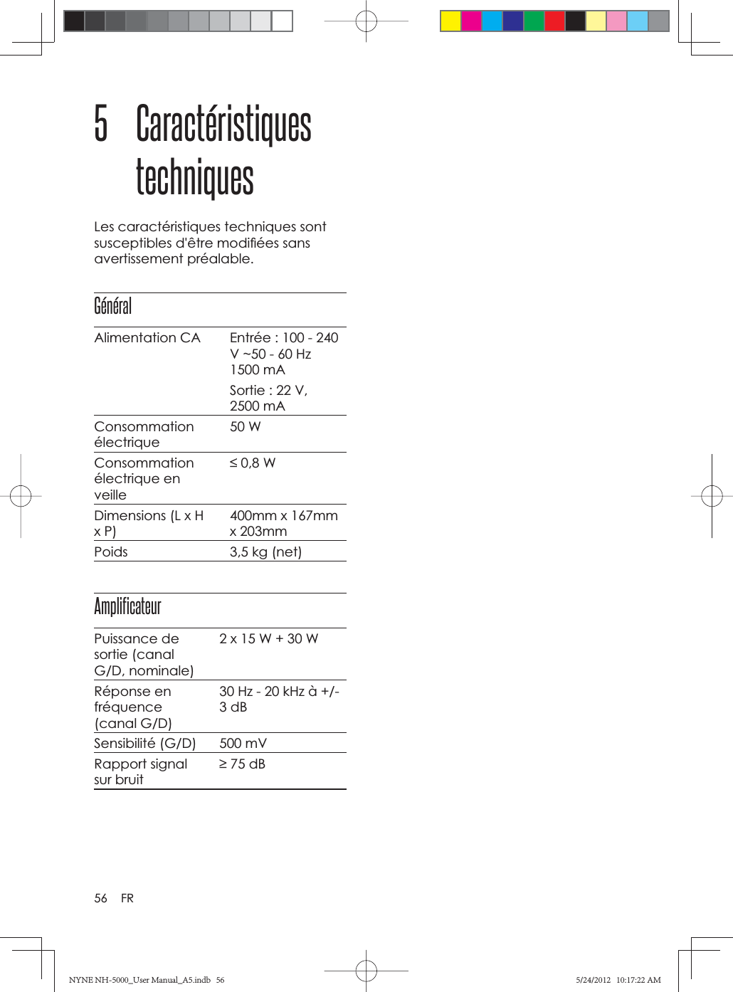 56 FR5 Caractéristiques techniquesLes caractéristiques techniques sont susceptibles d&apos;être modiﬁ ées sans avertissement préalable.GénéralAlimentation CA Entrée : 100 - 240 V ~50 - 60 Hz 1500 mASortie : 22 V, 2500 mA Consommationélectrique50 WConsommationélectrique en veille 0,8 WDimensions (L x H x P)400mm x 167mm x 203mmPoids 3,5 kg (net)AmplificateurPuissance de sortie (canal G/D, nominale)2 x 15 W + 30 WRéponse en fréquence(canal G/D)30 Hz - 20 kHz à +/- 3 dBSensibilité (G/D) 500 mVRapport signal sur bruit 75 dBNYNE NH-5000_User Manual_A5.indb   56NYNE NH-5000_User Manual_A5.indb   565/24/2012   10:17:22 AM5/24/2012   10:17:22 AM