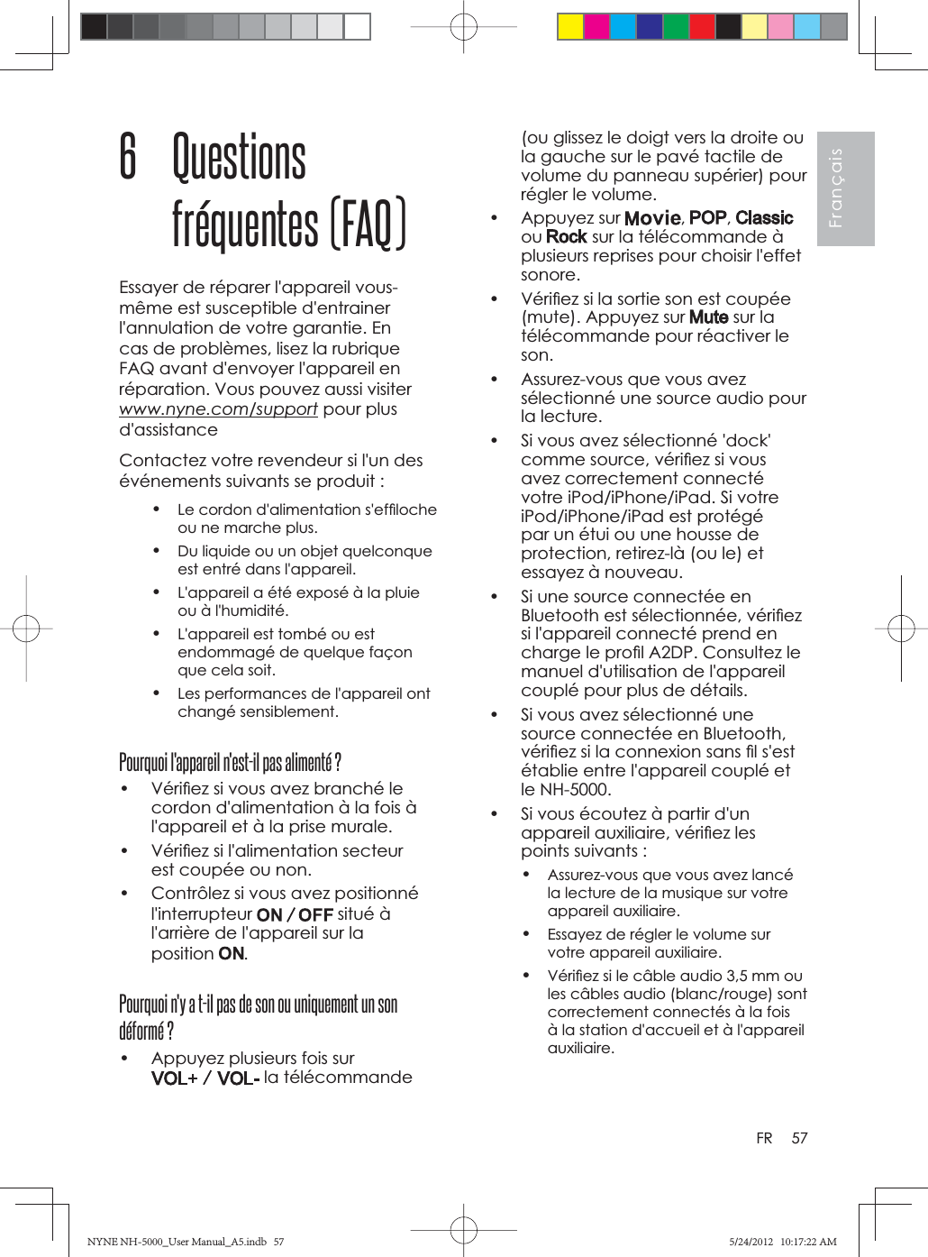 57FrançaisFR(ou glissez le doigt vers la droite ou la gauche sur le pavé tactile de volume du panneau supérier) pour régler le volume.• Appuyez sur  , ,ou  sur la télécommande à plusieurs reprises pour choisir l&apos;effet sonore.•  Vériﬁ ez si la sortie son est coupée (mute). Appuyez sur   sur la télécommande pour réactiver le son.•  Assurez-vous que vous avez sélectionné une source audio pour la lecture.•  Si vous avez sélectionné &apos;dock&apos; comme source, vériﬁ ez si vous avez correctement connecté votre iPod/iPhone/iPad. Si votre iPod/iPhone/iPad est protégé par un étui ou une housse de protection, retirez-là (ou le) et essayez à nouveau.•  Si une source connectée en Bluetooth est sélectionnée, vériﬁ ez si l&apos;appareil connecté prend en charge le proﬁ l A2DP. Consultez le manuel d&apos;utilisation de l&apos;appareil couplé pour plus de détails.•  Si vous avez sélectionné une source connectée en Bluetooth, vériﬁ ez si la connexion sans ﬁ l s&apos;est établie entre l&apos;appareil couplé et le NH-5000.•  Si vous écoutez à partir d&apos;un appareil auxiliaire, vériﬁ ez les points suivants :•Assurez-vous que vous avez lancé la lecture de la musique sur votre appareil auxiliaire.•Essayez de régler le volume sur votre appareil auxiliaire.•Vériﬁ ez si le câble audio 3,5 mm ou les câbles audio (blanc/rouge) sont correctement connectés à la fois à la station d&apos;accueil et à l&apos;appareil auxiliaire.6 Questions fréquentes (FAQ)Essayer de réparer l&apos;appareil vous-même est susceptible d&apos;entrainer l&apos;annulation de votre garantie. En cas de problèmes, lisez la rubrique FAQ avant d&apos;envoyer l&apos;appareil en réparation. Vous pouvez aussi visiter www.nyne.com/support pour plus d&apos;assistanceContactez votre revendeur si l&apos;un des événements suivants se produit :•Le cordon d&apos;alimentation s&apos;efﬁ loche ou ne marche plus.•Du liquide ou un objet quelconque est entré dans l&apos;appareil.•L&apos;appareil a été exposé à la pluie ou à l&apos;humidité.•L&apos;appareil est tombé ou est endommagé de quelque façon que cela soit.•Les performances de l&apos;appareil ont changé sensiblement.Pourquoi l&apos;appareil n&apos;est-il pas alimenté ?•  Vériﬁ ez si vous avez branché le cordon d&apos;alimentation à la fois à l&apos;appareil et à la prise murale.•  Vériﬁ ez si l&apos;alimentation secteur est coupée ou non. •  Contrôlez si vous avez positionné l&apos;interrupteur  situé à l&apos;arrière de l&apos;appareil sur la position .Pourquoi n&apos;y a t-il pas de son ou uniquement un son déformé ?•  Appuyez plusieurs fois sur  la télécommande NYNE NH-5000_User Manual_A5.indb   57NYNE NH-5000_User Manual_A5.indb   575/24/2012   10:17:22 AM5/24/2012   10:17:22 AM