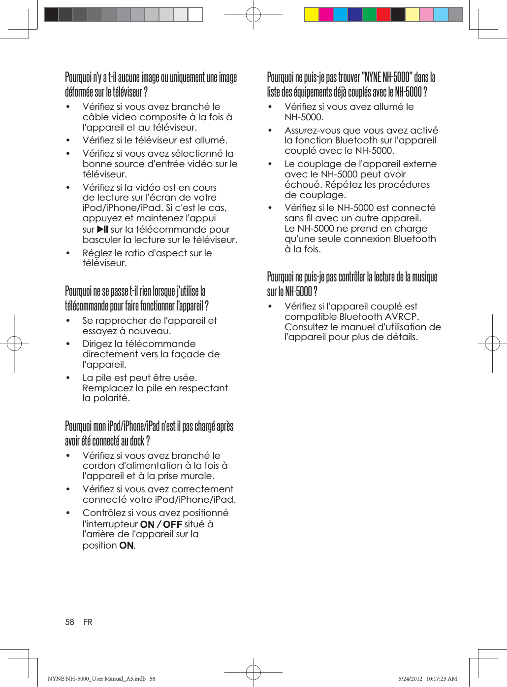 58 FRPourquoi ne puis-je pas trouver &quot;NYNE NH-5000&quot; dans la liste des équipements déjà couplés avec le NH-5000 ?•  Vériﬁ ez si vous avez allumé le NH-5000.•  Assurez-vous que vous avez activé la fonction Bluetooth sur l&apos;appareil couplé avec le NH-5000.•  Le couplage de l&apos;appareil externe avec le NH-5000 peut avoir échoué. Répétez les procédures de couplage.•  Vériﬁ ez si le NH-5000 est connecté sans ﬁ l avec un autre appareil. Le NH-5000 ne prend en charge qu&apos;une seule connexion Bluetooth à la fois.Pourquoi ne puis-je pas contrôler la lecture de la musique sur le NH-5000 ?•  Vériﬁ ez si l&apos;appareil couplé est compatible Bluetooth AVRCP. Consultez le manuel d&apos;utilisation de l&apos;appareil pour plus de détails.Pourquoi n&apos;y a t-il aucune image ou uniquement une image déformée sur le téléviseur ?•  Vériﬁ ez si vous avez branché le câble video composite à la fois à l&apos;appareil et au téléviseur.•  Vériﬁ ez si le téléviseur est allumé.•  Vériﬁ ez si vous avez sélectionné la bonne source d&apos;entrée vidéo sur le téléviseur.•  Vériﬁ ez si la vidéo est en cours de lecture sur l&apos;écran de votre iPod/iPhone/iPad. Si c&apos;est le cas, appuyez et maintenez l&apos;appui sur sur la télécommande pour basculer la lecture sur le téléviseur.•  Réglez le ratio d&apos;aspect sur le téléviseur.Pourquoi ne se passe t-il rien lorsque j&apos;utilise la télécommande pour faire fonctionner l&apos;appareil ?•  Se rapprocher de l&apos;appareil et essayez à nouveau.•  Dirigez la télécommande directement vers la façade de l&apos;appareil.•  La pile est peut être usée. Remplacez la pile en respectant la polarité.Pourquoi mon iPod/iPhone/iPad n&apos;est il pas chargé après avoir été connecté au dock ?•  Vériﬁ ez si vous avez branché le cordon d&apos;alimentation à la fois à l&apos;appareil et à la prise murale.•  Vériﬁ ez si vous avez correctement connecté votre iPod/iPhone/iPad.•  Contrôlez si vous avez positionné l&apos;interrupteur  situé à l&apos;arrière de l&apos;appareil sur la position .NYNE NH-5000_User Manual_A5.indb   58NYNE NH-5000_User Manual_A5.indb   585/24/2012   10:17:23 AM5/24/2012   10:17:23 AM