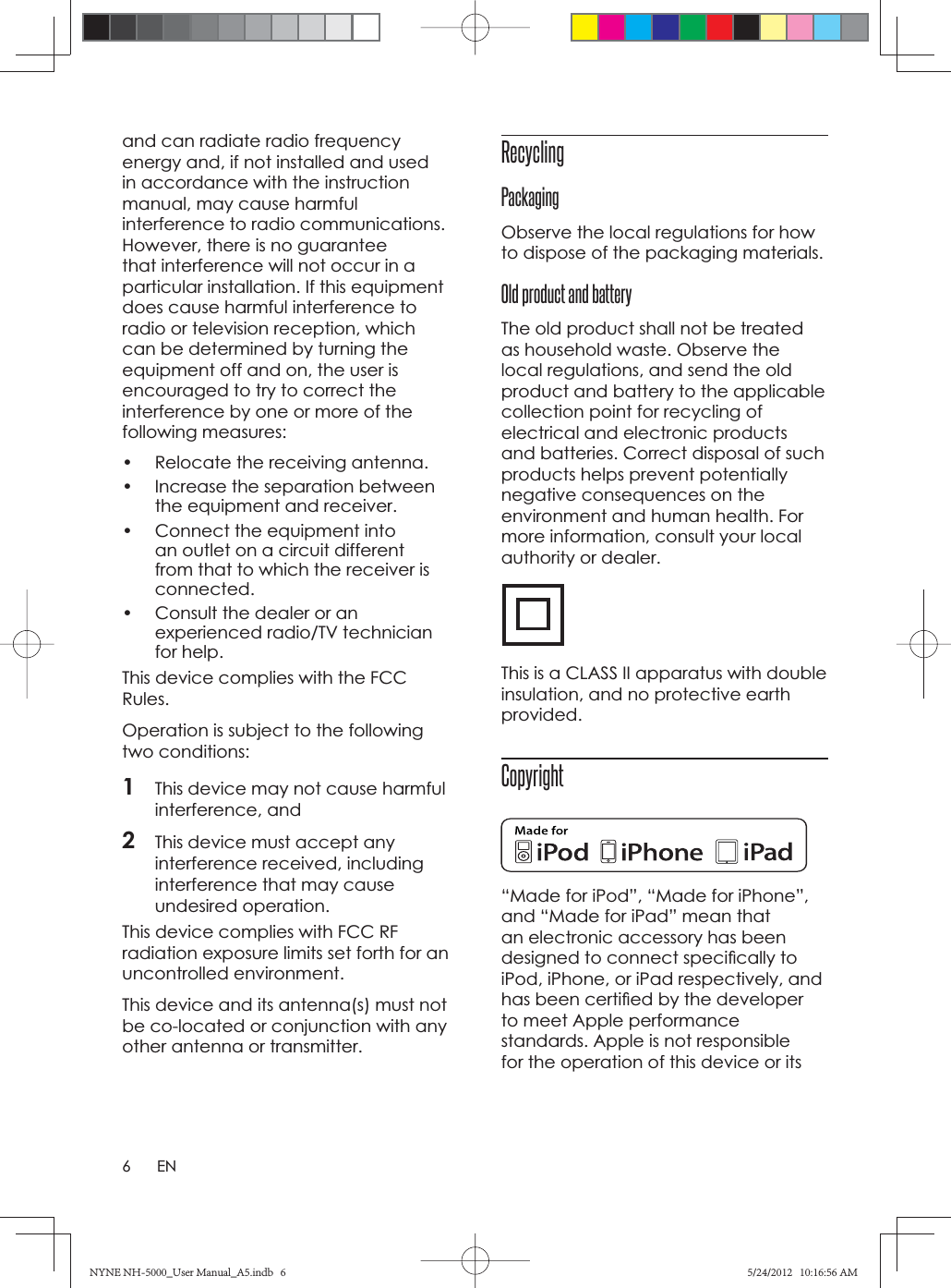 6ENand can radiate radio frequency energy and, if not installed and used in accordance with the instruction manual, may cause harmful interference to radio communications. However, there is no guarantee that interference will not occur in a particular installation. If this equipment does cause harmful interference to radio or television reception, which can be determined by turning the equipment off and on, the user is encouraged to try to correct the interference by one or more of the following measures:•  Relocate the receiving antenna.•  Increase the separation between the equipment and receiver.•  Connect the equipment into an outlet on a circuit different from that to which the receiver is connected.•  Consult the dealer or an experienced radio/TV technician for help.This device complies with the FCC Rules.Operation is subject to the following two conditions:1This device may not cause harmful interference, and2This device must accept any interference received, including interference that may cause undesired operation. This device complies with FCC RF radiation exposure limits set forth for an uncontrolled environment.This device and its antenna(s) must not be co-located or conjunction with any other antenna or transmitter.RecyclingPackagingObserve the local regulations for how to dispose of the packaging materials.Old product and batteryThe old product shall not be treated as household waste. Observe the local regulations, and send the old product and battery to the applicable collection point for recycling of electrical and electronic products and batteries. Correct disposal of such products helps prevent potentially negative consequences on the environment and human health. For more information, consult your local authority or dealer.This is a CLASS II apparatus with double insulation, and no protective earth provided.Copyright“Made for iPod”, “Made for iPhone”, and “Made for iPad” mean that an electronic accessory has been designed to connect speciﬁ cally to iPod, iPhone, or iPad respectively, and has been certiﬁ ed by the developer to meet Apple performance standards. Apple is not responsible for the operation of this device or its NYNE NH-5000_User Manual_A5.indb   6NYNE NH-5000_User Manual_A5.indb   65/24/2012   10:16:56 AM5/24/2012   10:16:56 AM