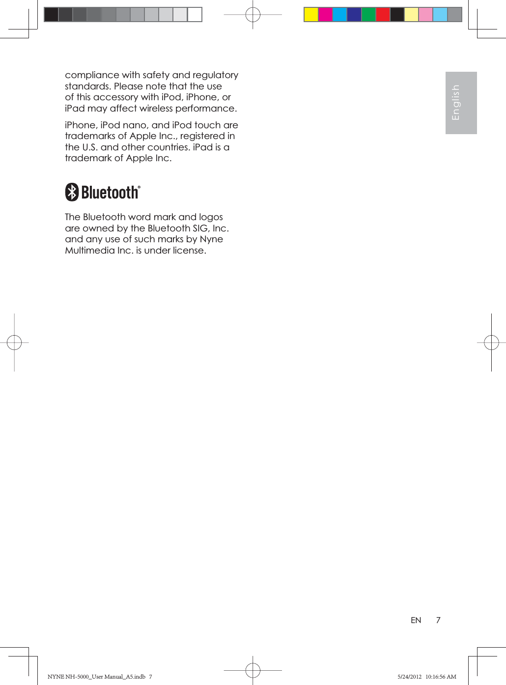 7EnglishENcompliance with safety and regulatory standards. Please note that the use of this accessory with iPod, iPhone, or iPad may affect wireless performance.iPhone, iPod nano, and iPod touch are trademarks of Apple Inc., registered in the U.S. and other countries. iPad is a trademark of Apple Inc.The Bluetooth word mark and logos are owned by the Bluetooth SIG, Inc. and any use of such marks by Nyne Multimedia Inc. is under license.NYNE NH-5000_User Manual_A5.indb   7NYNE NH-5000_User Manual_A5.indb   75/24/2012   10:16:56 AM5/24/2012   10:16:56 AM