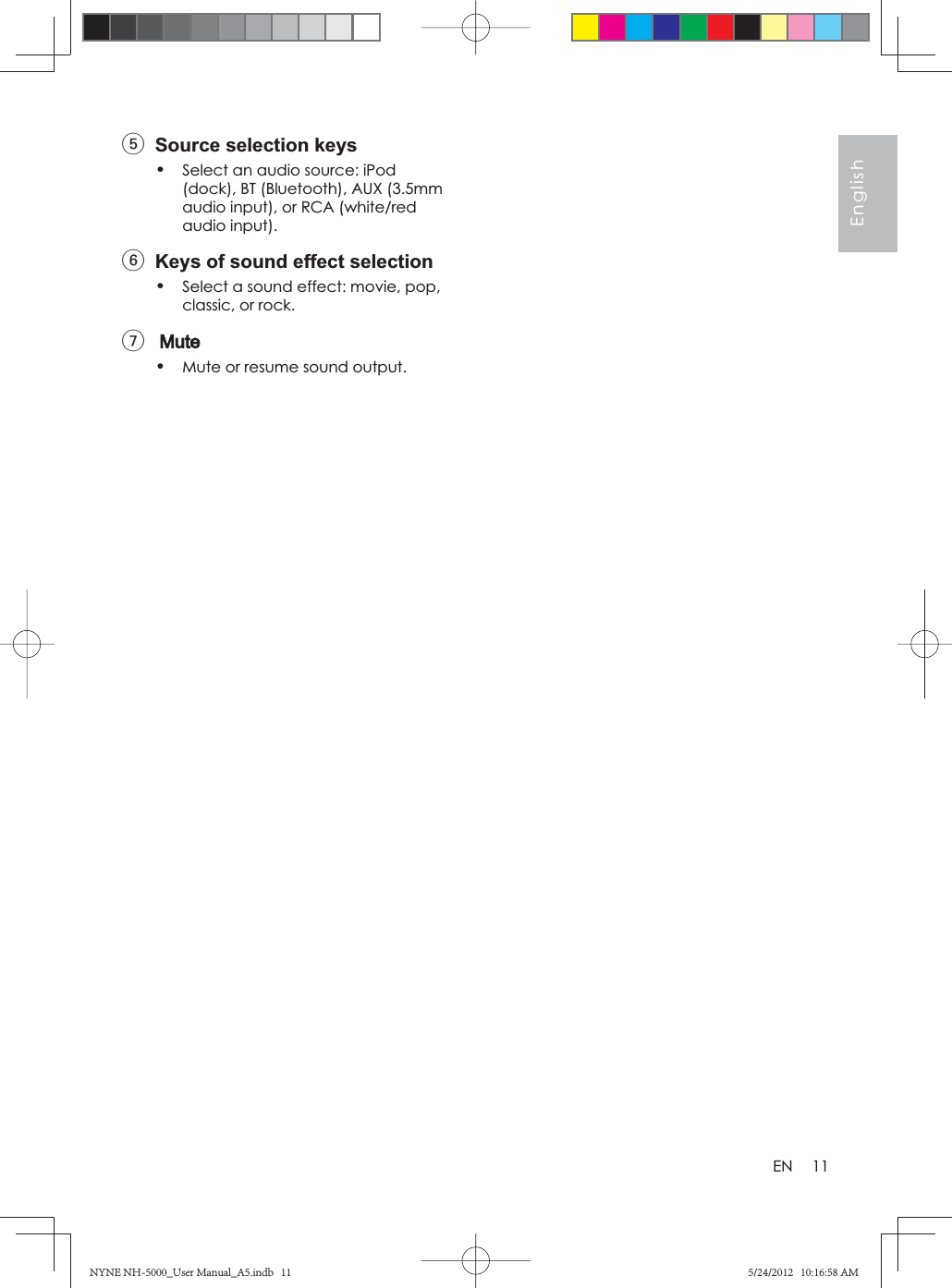 11EnglishEN5  Source selection keys•Select an audio source: iPod (dock), BT (Bluetooth), AUX (3.5mm audio input), or RCA (white/red audio input).6  Keys of sound effect selection•Select a sound effect: movie, pop, classic, or rock.7•Mute or resume sound output.NYNE NH-5000_User Manual_A5.indb   11NYNE NH-5000_User Manual_A5.indb   115/24/2012   10:16:58 AM5/24/2012   10:16:58 AM