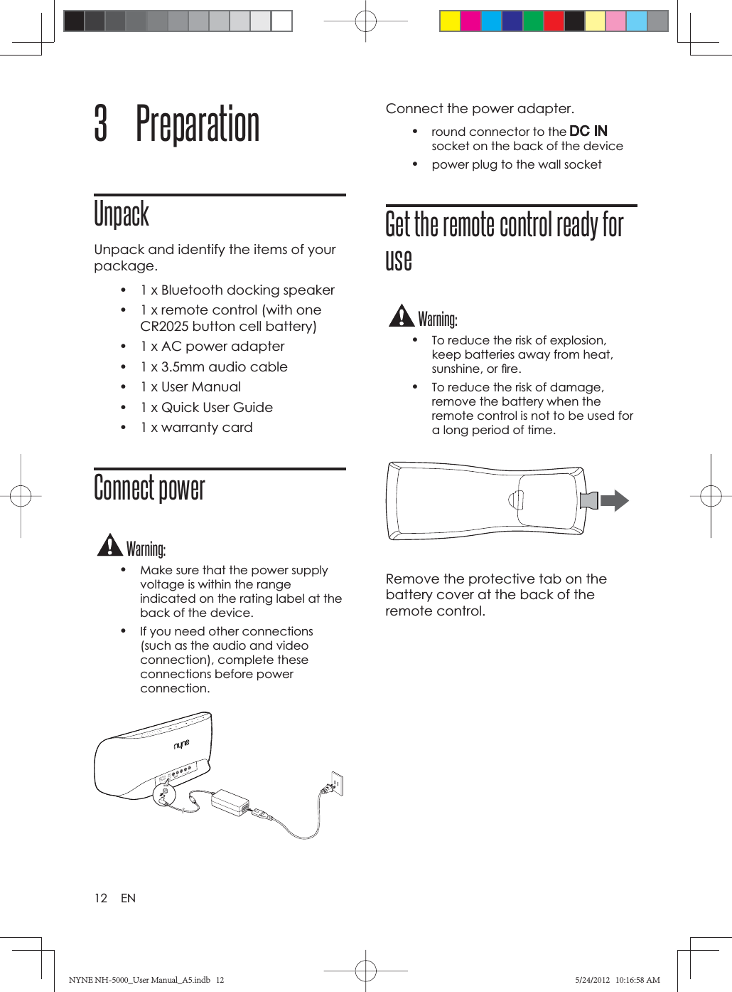 12 EN3 PreparationUnpackUnpack and identify the items of your package.•  1 x Bluetooth docking speaker•  1 x remote control (with one CR2025 button cell battery)•  1 x AC power adapter•  1 x 3.5mm audio cable•  1 x User Manual•  1 x Quick User Guide•  1 x warranty cardConnect powerWarning:•Make sure that the power supply voltage is within the range indicated on the rating label at the back of the device.•If you need other connections (such as the audio and video connection), complete these connections before power connection.*)/4Connect the power adapter.•round connector to the socket on the back of the device•power plug to the wall socketGet the remote control ready for useWarning:•To reduce the risk of explosion, keep batteries away from heat, sunshine, or ﬁ re. •To reduce the risk of damage, remove the battery when the remote control is not to be used for a long period of time.Remove the protective tab on the battery cover at the back of the remote control.NYNE NH-5000_User Manual_A5.indb   12NYNE NH-5000_User Manual_A5.indb   125/24/2012   10:16:58 AM5/24/2012   10:16:58 AM