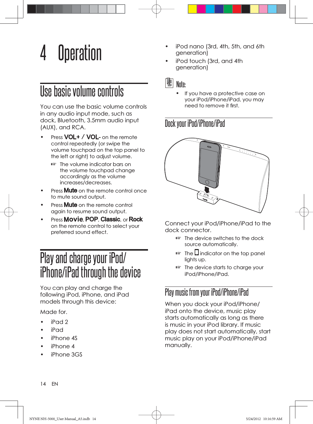 14 EN4 OperationUse basic volume controlsYou can use the basic volume controls in any audio input mode, such as dock, Bluetooth, 3.5mm audio input (AUX), and RCA.•Press  on the remote control repeatedly (or swipe the volume touchpad on the top panel to the left or right) to adjust volume.☞The volume indicator bars on the volume touchpad change accordingly as the volume increases/decreases.•Press  on the remote control once to mute sound output.•Press  on the remote control again to resume sound output.•Press , , , or on the remote control to select your preferred sound effect.Play and charge your iPod/iPhone/iPad through the deviceYou can play and charge the following iPod, iPhone, and iPad models through this device:Made for.• iPad 2• iPad• iPhone 4S• iPhone 4• iPhone 3GS•  iPod nano (3rd, 4th, 5th, and 6th generation)•  iPod touch (3rd, and 4th generation) Note:•If you have a protective case on your iPod/iPhone/iPad, you may need to remove it ﬁ rst.Dock your iPod/iPhone/iPadConnect your iPod/iPhone/iPad to the dock connector.☞The device switches to the dock source automatically.☞The  indicator on the top panel lights up.☞The device starts to charge your iPod/iPhone/iPad.Play music from your iPod/iPhone/iPadWhen you dock your iPod/iPhone/iPad onto the device, music play starts automatically as long as there is music in your iPod library. If music play does not start automatically, start music play on your iPod/iPhone/iPad manually.NYNE NH-5000_User Manual_A5.indb   14NYNE NH-5000_User Manual_A5.indb   145/24/2012   10:16:59 AM5/24/2012   10:16:59 AM