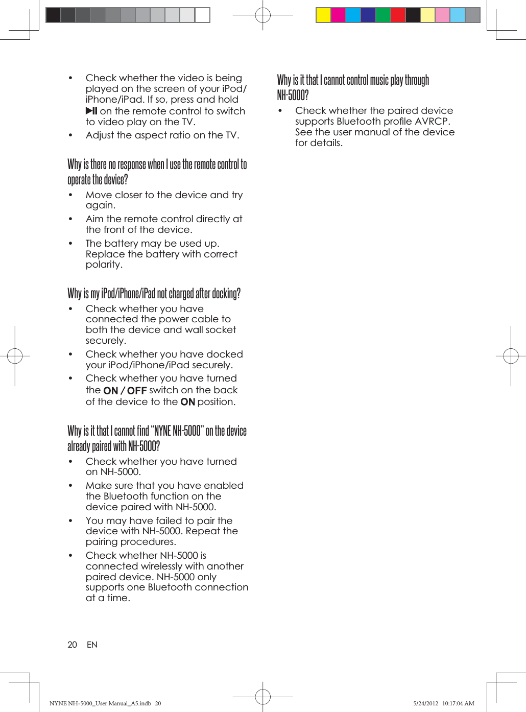 20 ENWhy is it that I cannot control music play through NH-5000?•  Check whether the paired device supports Bluetooth proﬁ le AVRCP. See the user manual of the device for details.•  Check whether the video is being played on the screen of your iPod/iPhone/iPad. If so, press and hold on the remote control to switch to video play on the TV.•  Adjust the aspect ratio on the TV.Why is there no response when I use the remote control to operate the device?•  Move closer to the device and try again.•  Aim the remote control directly at the front of the device.•  The battery may be used up. Replace the battery with correct polarity.Why is my iPod/iPhone/iPad not charged after docking?•  Check whether you have connected the power cable to both the device and wall socket securely.•  Check whether you have docked your iPod/iPhone/iPad securely.•  Check whether you have turned the  switch on the back of the device to the   position.Why is it that I cannot find “NYNE NH-5000” on the device already paired with NH-5000?•  Check whether you have turned on NH-5000.•  Make sure that you have enabled the Bluetooth function on the device paired with NH-5000.•  You may have failed to pair the device with NH-5000. Repeat the pairing procedures.•  Check whether NH-5000 is connected wirelessly with another paired device. NH-5000 only supports one Bluetooth connection at a time.NYNE NH-5000_User Manual_A5.indb   20NYNE NH-5000_User Manual_A5.indb   205/24/2012   10:17:04 AM5/24/2012   10:17:04 AM