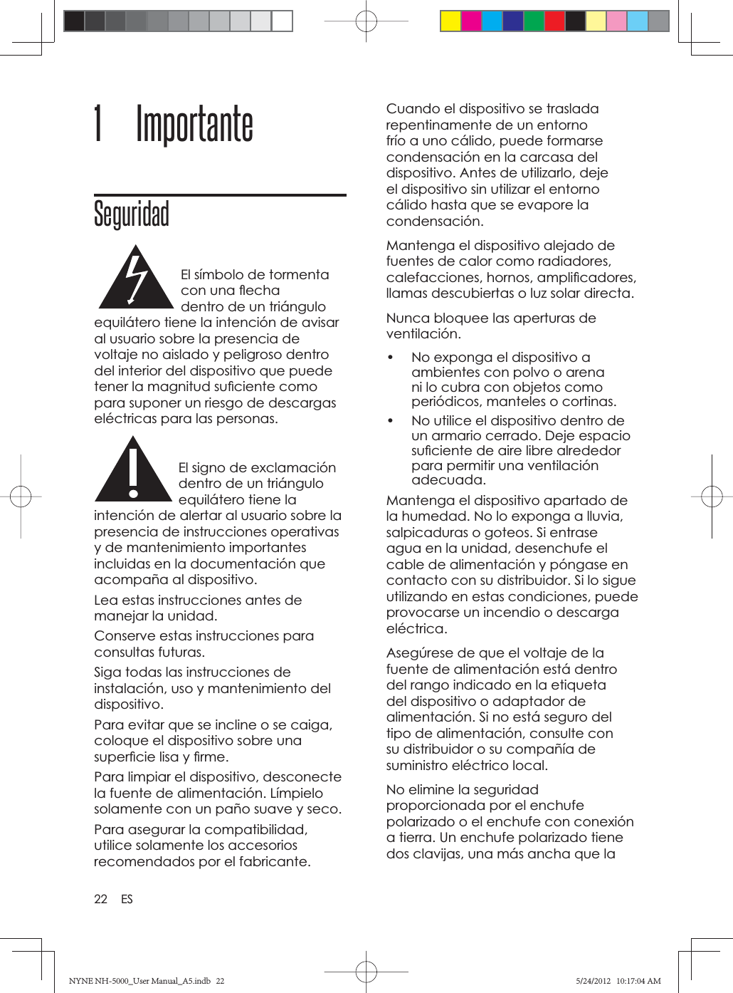 22 ES1 ImportanteSeguridadEl símbolo de tormenta con una ﬂ echa dentro de un triángulo equilátero tiene la intención de avisar al usuario sobre la presencia de voltaje no aislado y peligroso dentro del interior del dispositivo que puede tener la magnitud suﬁ ciente como para suponer un riesgo de descargas eléctricas para las personas.El signo de exclamación dentro de un triángulo equilátero tiene la intención de alertar al usuario sobre la presencia de instrucciones operativas y de mantenimiento importantes incluidas en la documentación que acompaña al dispositivo.Lea estas instrucciones antes de manejar la unidad.Conserve estas instrucciones para consultas futuras.Siga todas las instrucciones de instalación, uso y mantenimiento del dispositivo.Para evitar que se incline o se caiga, coloque el dispositivo sobre una superﬁ cie lisa y ﬁ rme.Para limpiar el dispositivo, desconecte la fuente de alimentación. Límpielo solamente con un paño suave y seco. Para asegurar la compatibilidad, utilice solamente los accesorios recomendados por el fabricante.Cuando el dispositivo se traslada repentinamente de un entorno frío a uno cálido, puede formarse condensación en la carcasa del dispositivo. Antes de utilizarlo, deje el dispositivo sin utilizar el entorno cálido hasta que se evapore la condensación.Mantenga el dispositivo alejado de fuentes de calor como radiadores, calefacciones, hornos, ampliﬁ cadores, llamas descubiertas o luz solar directa. Nunca bloquee las aperturas de ventilación.•  No exponga el dispositivo a ambientes con polvo o arena ni lo cubra con objetos como periódicos, manteles o cortinas. •  No utilice el dispositivo dentro de un armario cerrado. Deje espacio suﬁ ciente de aire libre alrededor para permitir una ventilación adecuada.Mantenga el dispositivo apartado de la humedad. No lo exponga a lluvia, salpicaduras o goteos. Si entrase agua en la unidad, desenchufe el cable de alimentación y póngase en contacto con su distribuidor. Si lo sigue utilizando en estas condiciones, puede provocarse un incendio o descarga eléctrica.Asegúrese de que el voltaje de la fuente de alimentación está dentro del rango indicado en la etiqueta del dispositivo o adaptador de alimentación. Si no está seguro del tipo de alimentación, consulte con su distribuidor o su compañía de suministro eléctrico local. No elimine la seguridad proporcionada por el enchufe polarizado o el enchufe con conexión a tierra. Un enchufe polarizado tiene dos clavijas, una más ancha que la NYNE NH-5000_User Manual_A5.indb   22NYNE NH-5000_User Manual_A5.indb   225/24/2012   10:17:04 AM5/24/2012   10:17:04 AM