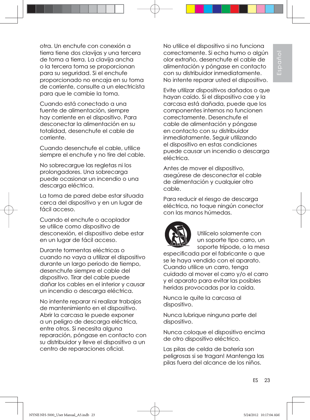 23EspañolESotra. Un enchufe con conexión a tierra tiene dos clavijas y una tercera de toma a tierra. La clavija ancha o la tercera toma se proporcionan para su seguridad. Si el enchufe proporcionado no encaja en su toma de corriente, consulte a un electricista para que le cambie la toma.Cuando está conectado a una fuente de alimentación, siempre hay corriente en el dispositivo. Para desconectar la alimentación en su totalidad, desenchufe el cable de corriente.Cuando desenchufe el cable, utilice siempre el enchufe y no tire del cable.No sobrecargue las regletas ni los prolongadores. Una sobrecarga puede ocasionar un incendio o una descarga eléctrica.La toma de pared debe estar situada cerca del dispositivo y en un lugar de fácil acceso.Cuando el enchufe o acoplador se utilice como dispositivo de desconexión, el dispositivo debe estar en un lugar de fácil acceso.Durante tormentas eléctricas o cuando no vaya a utilizar el dispositivo durante un largo periodo de tiempo, desenchufe siempre el cable del dispositivo. Tirar del cable puede dañar los cables en el interior y causar un incendio o descarga eléctrica.No intente reparar ni realizar trabajos de mantenimiento en el dispositivo. Abrir la carcasa le puede exponer a un peligro de descarga eléctrica, entre otros. Si necesita alguna reparación, póngase en contacto con su distribuidor y lleve el dispositivo a un centro de reparaciones oﬁ cial.No utilice el dispositivo si no funciona correctamente. Si echa humo o algún olor extraño, desenchufe el cable de alimentación y póngase en contacto con su distribuidor inmediatamente. No intente reparar usted el dispositivo.Evite utilizar dispositivos dañados o que hayan caído. Si el dispositivo cae y la carcasa está dañada, puede que los componentes internos no funcionen correctamente. Desenchufe el cable de alimentación y póngase en contacto con su distribuidor inmediatamente. Seguir utilizando el dispositivo en estas condiciones puede causar un incendio o descarga eléctrica.Antes de mover el dispositivo, asegúrese de desconectar el cable de alimentación y cualquier otro cable.Para reducir el riesgo de descarga eléctrica, no toque ningún conector con las manos húmedas.Utilícelo solamente con un soporte tipo carro, un soporte trípode, o la mesa especiﬁ cada por el fabricante o que se le haya vendido con el aparato. Cuando utilice un carro, tenga cuidado al mover el carro y/o el carro y el aparato para evitar las posibles heridas provocadas por la caída.Nunca le quite la carcasa al dispositivo.Nunca lubrique ninguna parte del dispositivo.Nunca coloque el dispositivo encima de otro dispositivo eléctrico.Las pilas de celda de batería son peligrosas si se tragan! Mantenga las pilas fuera del alcance de los niños.NYNE NH-5000_User Manual_A5.indb   23NYNE NH-5000_User Manual_A5.indb   235/24/2012   10:17:04 AM5/24/2012   10:17:04 AM