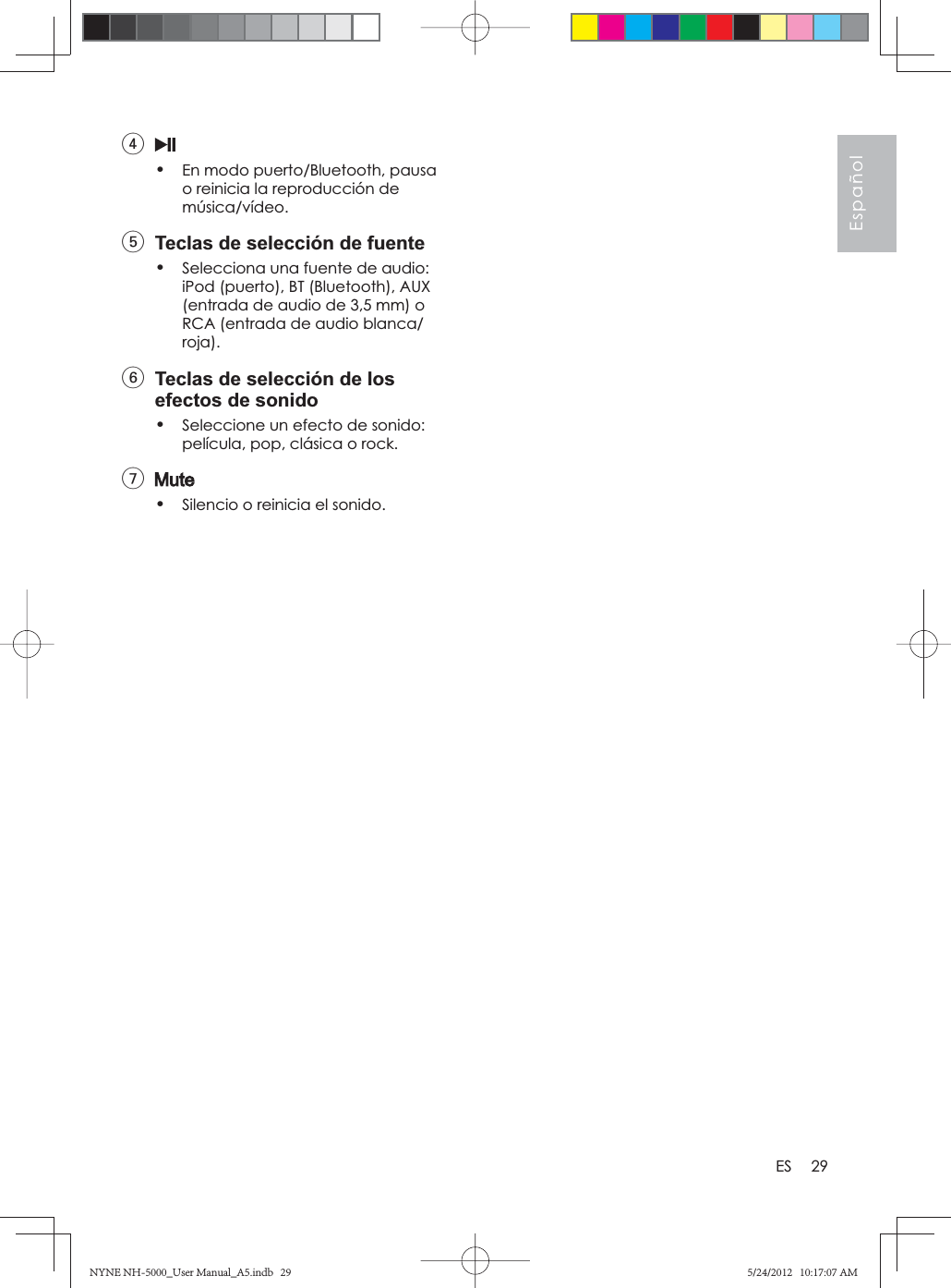 29EspañolES4•En modo puerto/Bluetooth, pausa o reinicia la reproducción de música/vídeo.5  Teclas de selección de fuente•Selecciona una fuente de audio: iPod (puerto), BT (Bluetooth), AUX (entrada de audio de 3,5 mm) o RCA (entrada de audio blanca/roja).6  Teclas de selección de los efectos de sonido•Seleccione un efecto de sonido: película, pop, clásica o rock.7•Silencio o reinicia el sonido.NYNE NH-5000_User Manual_A5.indb   29NYNE NH-5000_User Manual_A5.indb   295/24/2012   10:17:07 AM5/24/2012   10:17:07 AM