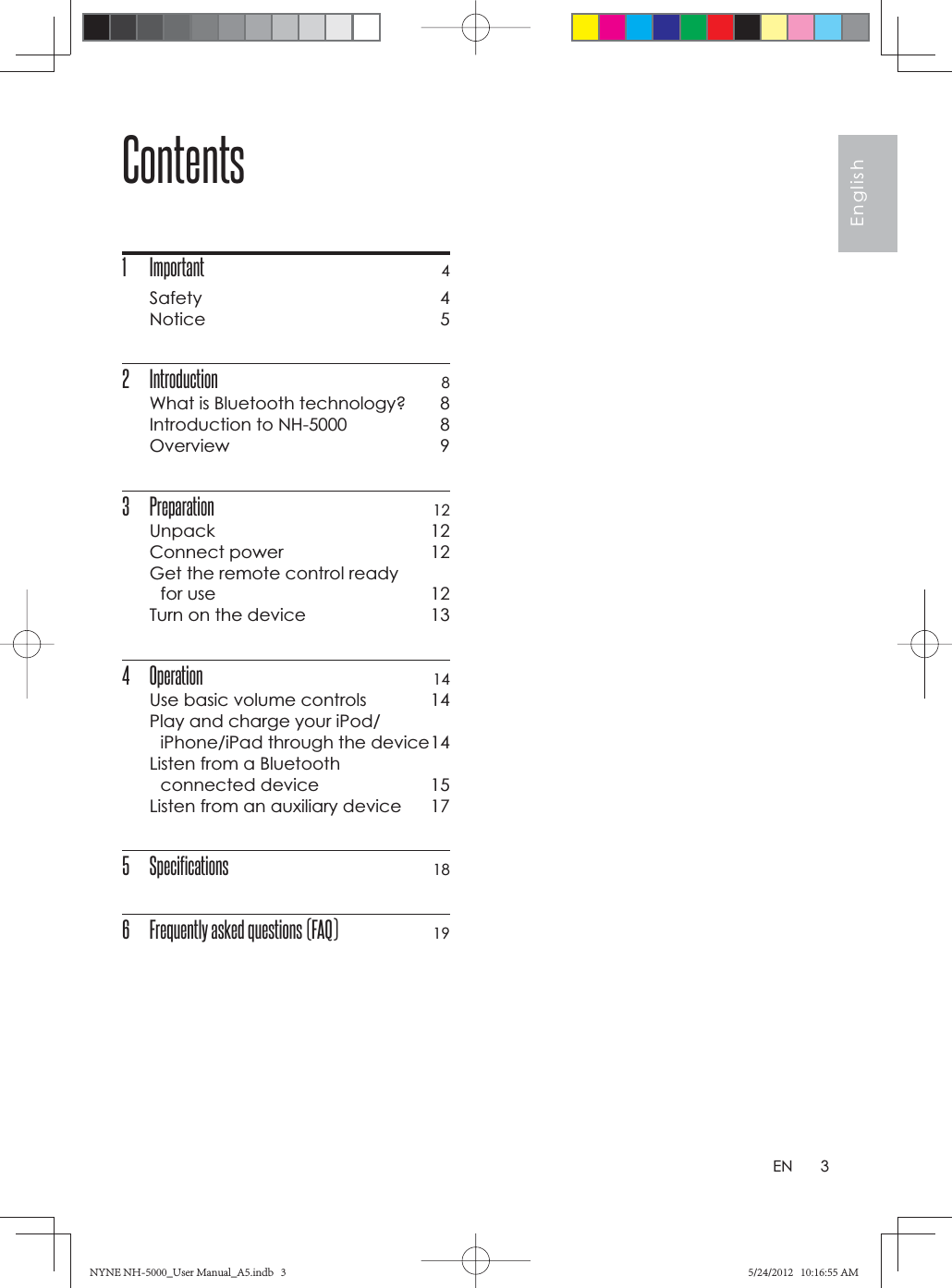 3EnglishENContents1 Important 4Safety 4Notice 52 Introduction  8What is Bluetooth technology?  8Introduction to NH-5000  8Overview 93 Preparation 12Unpack 12Connect power  12Get the remote control ready for use  12Turn on the device  134 Operation 14Use basic volume controls  14Play and charge your iPod/iPhone/iPad through the device 14Listen from a Bluetooth connected device  15Listen from an auxiliary device  175 Specifications 186  Frequently asked questions (FAQ) 19NYNE NH-5000_User Manual_A5.indb   3NYNE NH-5000_User Manual_A5.indb   35/24/2012   10:16:55 AM5/24/2012   10:16:55 AM