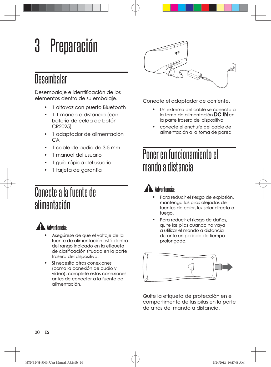 30 ES3 PreparaciónDesembalarDesembalaje e identiﬁ cación de los elementos dentro de su embalaje. •  1 altavoz con puerto Bluetooth•  1 1 mando a distancia (con batería de celda de botón CR2025)•  1 adaptador de alimentación CA•  1 cable de audio de 3,5 mm•  1 manual del usuario•  1 guía rápida del usuario•  1 tarjeta de garantíaConecte a la fuente de alimentaciónAdvertencia:•Asegúrese de que el voltaje de la fuente de alimentación está dentro del rango indicado en la etiqueta de clasiﬁ cación situada en la parte trasera del dispositivo.•Si necesita otras conexiones (como la conexión de audio y vídeo), complete estas conexiones antes de conectar a la fuente de alimentación.Conecte el adaptador de corriente.•Un extremo del cable se conecta a la toma de alimentación   en la parte trasera del dispositivo•conecte el enchufe del cable de alimentación a la toma de paredPoner en funcionamiento el mando a distanciaAdvertencia:•Para reducir el riesgo de explosión, mantenga las pilas alejadas de fuentes de calor, luz solar directa o fuego.•Para reducir el riesgo de daños, quite las pilas cuando no vaya a utilizar el mando a distancia durante un periodo de tiempo prolongado.Quite la etiqueta de protección en el compartimento de las pilas en la parte de atrás del mando a distancia.*)/4NYNE NH-5000_User Manual_A5.indb   30NYNE NH-5000_User Manual_A5.indb   305/24/2012   10:17:08 AM5/24/2012   10:17:08 AM