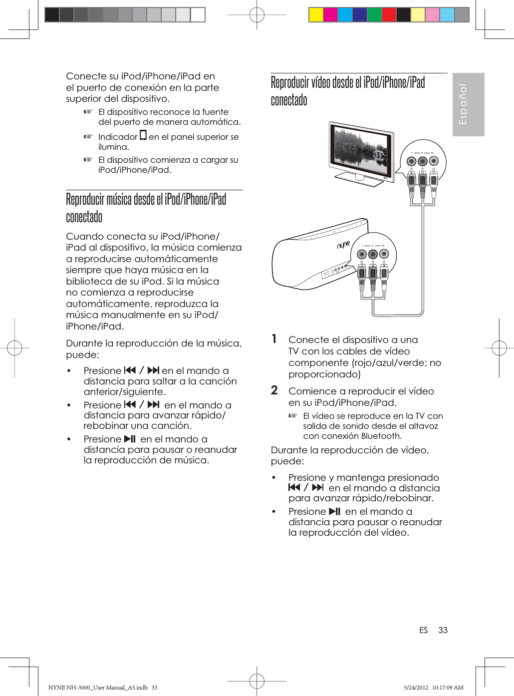 33EspañolESConecte su iPod/iPhone/iPad en el puerto de conexión en la parte superior del dispositivo.☞El dispositivo reconoce la fuente del puerto de manera automática.☞Indicador  en el panel superior se ilumina.☞El dispositivo comienza a cargar su iPod/iPhone/iPad.Reproducir música desde el iPod/iPhone/iPad conectadoCuando conecta su iPod/iPhone/iPad al dispositivo, la música comienza a reproducirse automáticamente siempre que haya música en la biblioteca de su iPod. Si la música no comienza a reproducirse automáticamente, reproduzca la música manualmente en su iPod/iPhone/iPad.Durante la reproducción de la música, puede:• Presione   en el mando a distancia para saltar a la canción anterior/siguiente.• Presione    en el mando a distancia para avanzar rápido/rebobinar una canción.• Presione    en el mando a distancia para pausar o reanudar la reproducción de música.Reproducir vídeo desde el iPod/iPhone/iPad conectado1Conecte el dispositivo a una TV con los cables de vídeo componente (rojo/azul/verde; no proporcionado)2Comience a reproducir el vídeo en su iPod/iPhone/iPad.☞El vídeo se reproduce en la TV con salida de sonido desde el altavoz con conexión Bluetooth.Durante la reproducción de vídeo, puede:•  Presione y mantenga presionado   en el mando a distancia para avanzar rápido/rebobinar.• Presione    en el mando a distancia para pausar o reanudar la reproducción del vídeo.NYNE NH-5000_User Manual_A5.indb   33NYNE NH-5000_User Manual_A5.indb   335/24/2012   10:17:09 AM5/24/2012   10:17:09 AM