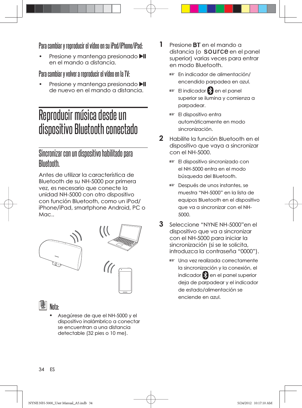 34 ESPara cambiar y reproducir el vídeo en su iPod/iPhone/iPad:•  Presione y mantenga presionado en el mando a distancia.Para cambiar y volver a reproducir el vídeo en la TV:•  Presione y mantenga presionado de nuevo en el mando a distancia.Reproducir música desde un dispositivo Bluetooth conectadoSincronizar con un dispositivo habilitado para Bluetooth.Antes de utilizar la característica de Bluetooth de su NH-5000 por primera vez, es necesario que conecte la unidad NH-5000 con otro dispositivo con función Bluetooth, como un iPod/iPhone/iPad, smartphone Android, PC o Mac.. Nota: •Asegúrese de que el NH-5000 y el dispositivo inalámbrico a conectar se encuentran a una distancia detectable (32 pies o 10 me). 1Presione  en el mando a distancia (o  en el panel superior) varias veces para entrar en modo Bluetooth.☞En indicador de alimentación/encendido parpadea en azul.☞El indicador   en el panel superior se ilumina y comienza a parpadear.☞El dispositivo entra automáticamente en modo sincronización.2Habilite la función Bluetooth en el dispositivo que vaya a sincronizar con el NH-5000.☞El dispositivo sincronizado con el NH-5000 entra en el modo búsqueda del Bluetooth.☞Después de unos instantes, se muestra “NH-5000” en la lista de equipos Bluetooth en el dispositivo que va a sincronizar con el NH-5000.3Seleccione “NYNE NH-5000”en el dispositivo que va a sincronizar con el NH-5000 para iniciar la sincronización (si se le solicita, introduzca la contraseña “0000”).☞Una vez realizada correctamente la sincronización y la conexión, el indicador  en el panel superior deja de parpadear y el indicador de estado/alimentación se enciende en azul.NYNE NH-5000_User Manual_A5.indb   34NYNE NH-5000_User Manual_A5.indb   345/24/2012   10:17:10 AM5/24/2012   10:17:10 AM