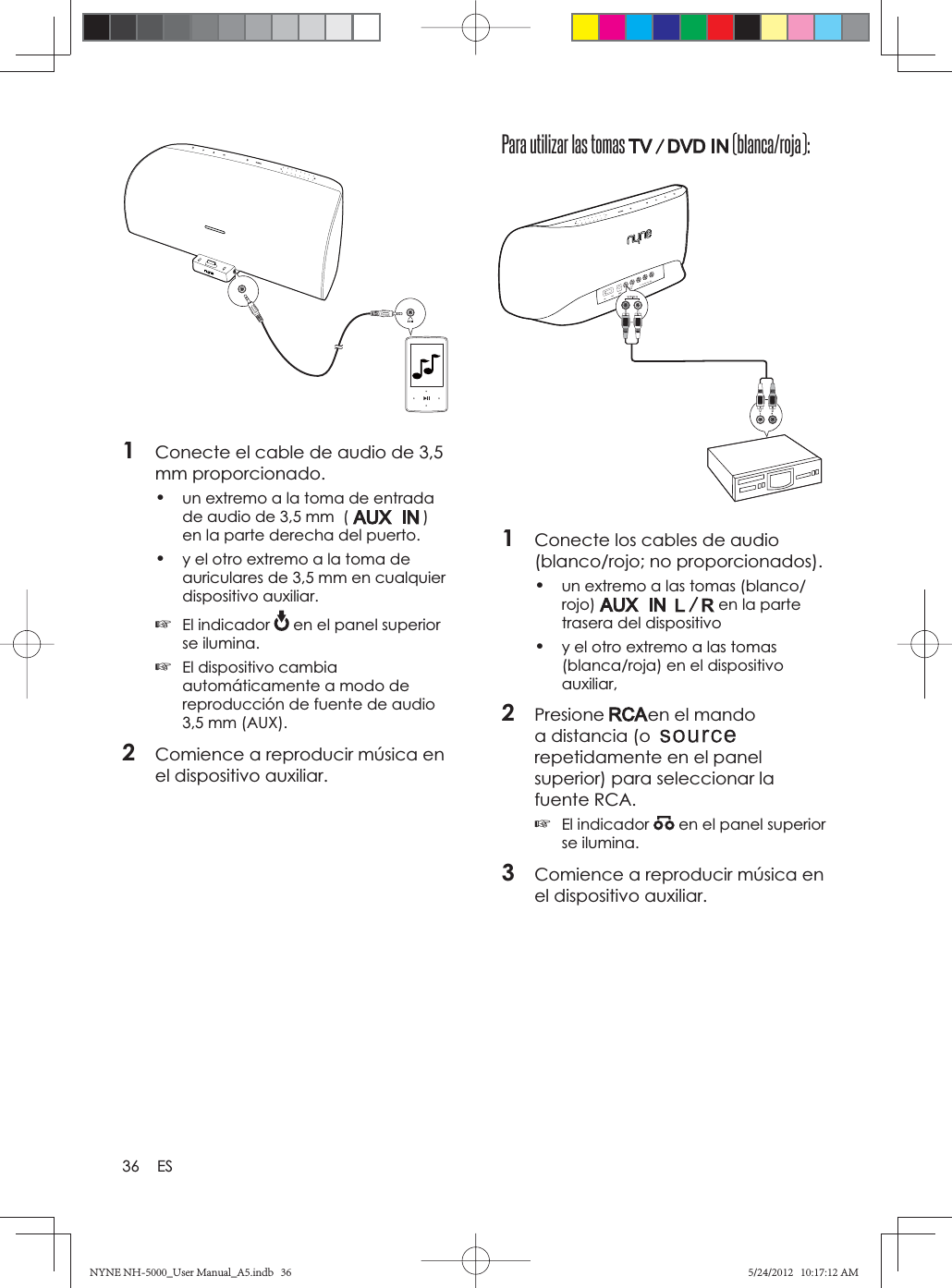 36 ESPara utilizar las tomas   (blanca/roja):1Conecte los cables de audio (blanco/rojo; no proporcionados).•un extremo a las tomas (blanco/rojo)  en la parte trasera del dispositivo•y el otro extremo a las tomas (blanca/roja) en el dispositivo auxiliar,2Presione en el mando a distancia (orepetidamente en el panel superior) para seleccionar la fuente RCA.☞El indicador   en el panel superior se ilumina.3Comience a reproducir música en el dispositivo auxiliar.1Conecte el cable de audio de 3,5 mm proporcionado.•un extremo a la toma de entrada de audio de 3,5 mm  (   ) en la parte derecha del puerto.•y el otro extremo a la toma de auriculares de 3,5 mm en cualquier dispositivo auxiliar.☞El indicador   en el panel superior se ilumina.☞El dispositivo cambia automáticamente a modo de reproducción de fuente de audio 3,5 mm (AUX).2Comience a reproducir música en el dispositivo auxiliar.NYNE NH-5000_User Manual_A5.indb   36NYNE NH-5000_User Manual_A5.indb   365/24/2012   10:17:12 AM5/24/2012   10:17:12 AM