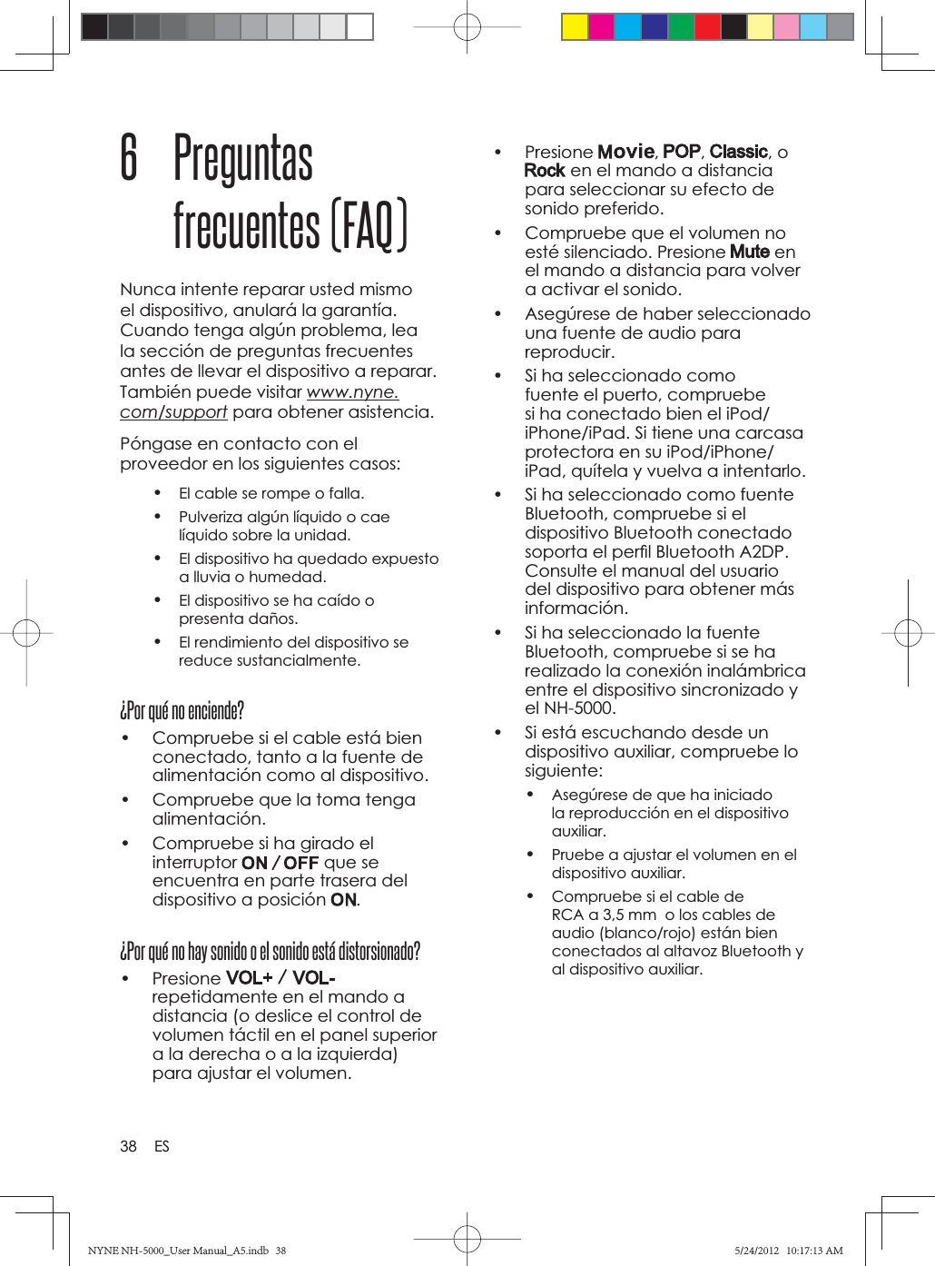 38 ES• Presione  , , , o  en el mando a distancia para seleccionar su efecto de sonido preferido.•  Compruebe que el volumen no esté silenciado. Presione   en el mando a distancia para volver a activar el sonido.•  Asegúrese de haber seleccionado una fuente de audio para reproducir.•  Si ha seleccionado como fuente el puerto, compruebe si ha conectado bien el iPod/iPhone/iPad. Si tiene una carcasa protectora en su iPod/iPhone/iPad, quítela y vuelva a intentarlo.•  Si ha seleccionado como fuente Bluetooth, compruebe si el dispositivo Bluetooth conectado soporta el perﬁ l Bluetooth A2DP. Consulte el manual del usuario del dispositivo para obtener más información.•  Si ha seleccionado la fuente Bluetooth, compruebe si se ha realizado la conexión inalámbrica entre el dispositivo sincronizado y el NH-5000.•  Si está escuchando desde un dispositivo auxiliar, compruebe lo siguiente:•Asegúrese de que ha iniciado la reproducción en el dispositivo auxiliar.•Pruebe a ajustar el volumen en el dispositivo auxiliar.•Compruebe si el cable de RCA a 3,5 mm  o los cables de audio (blanco/rojo) están bien conectados al altavoz Bluetooth y al dispositivo auxiliar.6 Preguntas frecuentes (FAQ)Nunca intente reparar usted mismo el dispositivo, anulará la garantía. Cuando tenga algún problema, lea la sección de preguntas frecuentes antes de llevar el dispositivo a reparar. También puede visitar www.nyne.com/support para obtener asistencia. Póngase en contacto con el proveedor en los siguientes casos:•El cable se rompe o falla.•Pulveriza algún líquido o cae líquido sobre la unidad.•El dispositivo ha quedado expuesto a lluvia o humedad.•El dispositivo se ha caído o presenta daños.•El rendimiento del dispositivo se reduce sustancialmente.¿Por qué no enciende?•  Compruebe si el cable está bien conectado, tanto a la fuente de alimentación como al dispositivo.•  Compruebe que la toma tenga alimentación.•  Compruebe si ha girado el interruptor que se encuentra en parte trasera del dispositivo a posición  .¿Por qué no hay sonido o el sonido está distorsionado?• Presione repetidamente en el mando a distancia (o deslice el control de volumen táctil en el panel superior a la derecha o a la izquierda) para ajustar el volumen.NYNE NH-5000_User Manual_A5.indb   38NYNE NH-5000_User Manual_A5.indb   385/24/2012   10:17:13 AM5/24/2012   10:17:13 AM