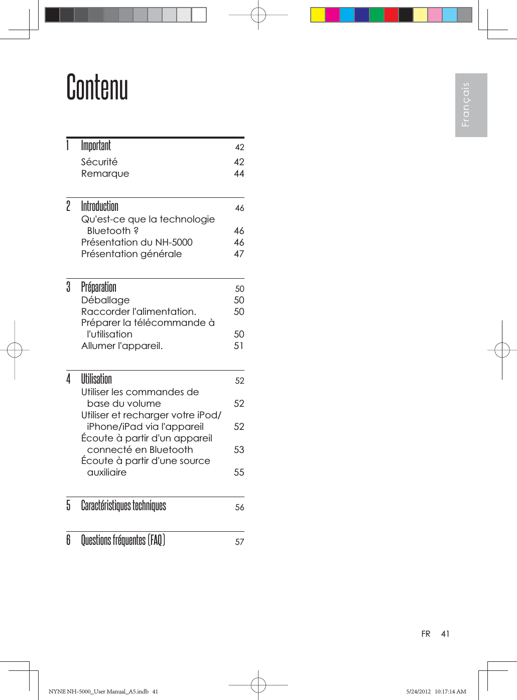 41FrançaisFRContenu1 Important 42Sécurité 42Remarque 442 Introduction  46Qu&apos;est-ce que la technologie Bluetooth ?  46Présentation du NH-5000  46Présentation générale  473 Préparation 50Déballage 50Raccorder l&apos;alimentation.  50Préparer la télécommande à l&apos;utilisation 50Allumer l&apos;appareil.  514 Utilisation 52Utiliser les commandes de base du volume  52Utiliser et recharger votre iPod/iPhone/iPad via l&apos;appareil  52Écoute à partir d&apos;un appareil connecté en Bluetooth  53Écoute à partir d&apos;une source auxiliaire 555 Caractéristiques techniques 566  Questions fréquentes (FAQ) 57NYNE NH-5000_User Manual_A5.indb   41NYNE NH-5000_User Manual_A5.indb   415/24/2012   10:17:14 AM5/24/2012   10:17:14 AM