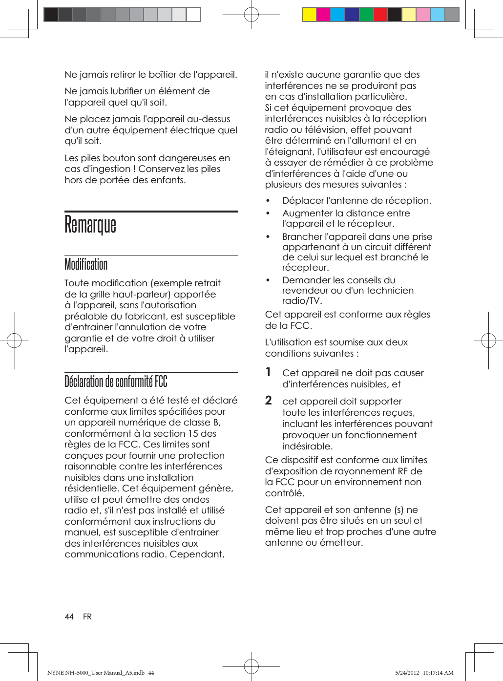 44 FRNe jamais retirer le boîtier de l&apos;appareil.Ne jamais lubriﬁ er un élément de l&apos;appareil quel qu&apos;il soit.Ne placez jamais l&apos;appareil au-dessus d&apos;un autre équipement électrique quel qu&apos;il soit.Les piles bouton sont dangereuses en cas d&apos;ingestion ! Conservez les piles hors de portée des enfants.RemarqueModificationToute modiﬁ cation (exemple retrait de la grille haut-parleur) apportée à l&apos;appareil, sans l&apos;autorisation préalable du fabricant, est susceptible d&apos;entrainer l&apos;annulation de votre garantie et de votre droit à utiliser l&apos;appareil.Déclaration de conformité FCC Cet équipement a été testé et déclaré conforme aux limites spéciﬁ ées pour un appareil numérique de classe B, conformément à la section 15 des règles de la FCC. Ces limites sont conçues pour fournir une protection raisonnable contre les interférences nuisibles dans une installation résidentielle. Cet équipement génère, utilise et peut émettre des ondes radio et, s&apos;il n&apos;est pas installé et utilisé conformément aux instructions du manuel, est susceptible d&apos;entrainer des interférences nuisibles aux communications radio. Cependant, il n&apos;existe aucune garantie que des interférences ne se produiront pas en cas d&apos;installation particulière. Si cet équipement provoque des interférences nuisibles à la réception radio ou télévision, effet pouvant être déterminé en l&apos;allumant et en l&apos;éteignant, l&apos;utilisateur est encouragé à essayer de rémédier à ce problème d&apos;interférences à l&apos;aide d&apos;une ou plusieurs des mesures suivantes :•  Déplacer l&apos;antenne de réception.•  Augmenter la distance entre l&apos;appareil et le récepteur.•  Brancher l&apos;appareil dans une prise appartenant à un circuit différent de celui sur lequel est branché le récepteur.•  Demander les conseils du revendeur ou d&apos;un technicien radio/TV.Cet appareil est conforme aux règles de la FCC.L&apos;utilisation est soumise aux deux conditions suivantes :1Cet appareil ne doit pas causer d&apos;interférences nuisibles, et2cet appareil doit supporter toute les interférences reçues, incluant les interférences pouvant provoquer un fonctionnement indésirable.Ce dispositif est conforme aux limites d&apos;exposition de rayonnement RF de la FCC pour un environnement non contrôlé.Cet appareil et son antenne (s) ne doivent pas être situés en un seul et même lieu et trop proches d&apos;une autre antenne ou émetteur.NYNE NH-5000_User Manual_A5.indb   44NYNE NH-5000_User Manual_A5.indb   445/24/2012   10:17:14 AM5/24/2012   10:17:14 AM