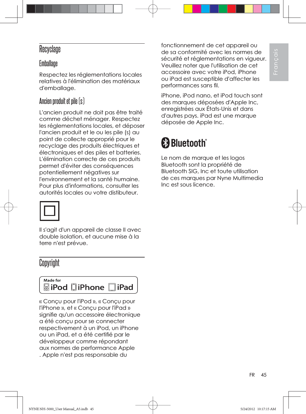 45FrançaisFRfonctionnement de cet appareil ou de sa conformité avec les normes de sécurité et réglementations en vigueur. Veuillez noter que l&apos;utilisation de cet accessoire avec votre iPod, iPhone ou iPad est susceptible d&apos;affecter les performances sans ﬁ l.iPhone, iPod nano, et iPod touch sont des marques déposées d&apos;Apple Inc, enregistrées aux États-Unis et dans d&apos;autres pays. iPad est une marque déposée de Apple Inc.Le nom de marque et les logos Bluetooth sont la propriété de Bluetooth SIG, Inc et toute utilisation de ces marques par Nyne Multimedia Inc est sous licence.Recyclage EmballageRespectez les réglementations locales relatives à l&apos;élimination des matériaux d&apos;emballage.Ancien produit et pile (s)L&apos;ancien produit ne doit pas être traité comme déchet ménager. Respectez les réglementations locales, et déposer l&apos;ancien produit et le ou les pile (s) au point de collecte approprié pour le recyclage des produits électriques et électroniques et des piles et batteries. L&apos;élimination correcte de ces produits permet d&apos;éviter des conséquences potentiellement négatives sur l&apos;environnement et la santé humaine. Pour plus d&apos;informations, consulter les autorités locales ou votre distibuteur.Il s&apos;agit d&apos;un appareil de classe II avec double isolation, et aucune mise à la terre n&apos;est prévue.Copyright« Conçu pour l&apos;iPod », « Conçu pour l&apos;iPhone », et « Conçu pour l&apos;iPad » signiﬁ e qu&apos;un accessoire électronique a été conçu pour se connecter respectivement à un iPod, un iPhone ou un iPad, et a été certiﬁ é par le développeur comme répondant aux normes de performance Apple . Apple n&apos;est pas responsable du NYNE NH-5000_User Manual_A5.indb   45NYNE NH-5000_User Manual_A5.indb   455/24/2012   10:17:15 AM5/24/2012   10:17:15 AM