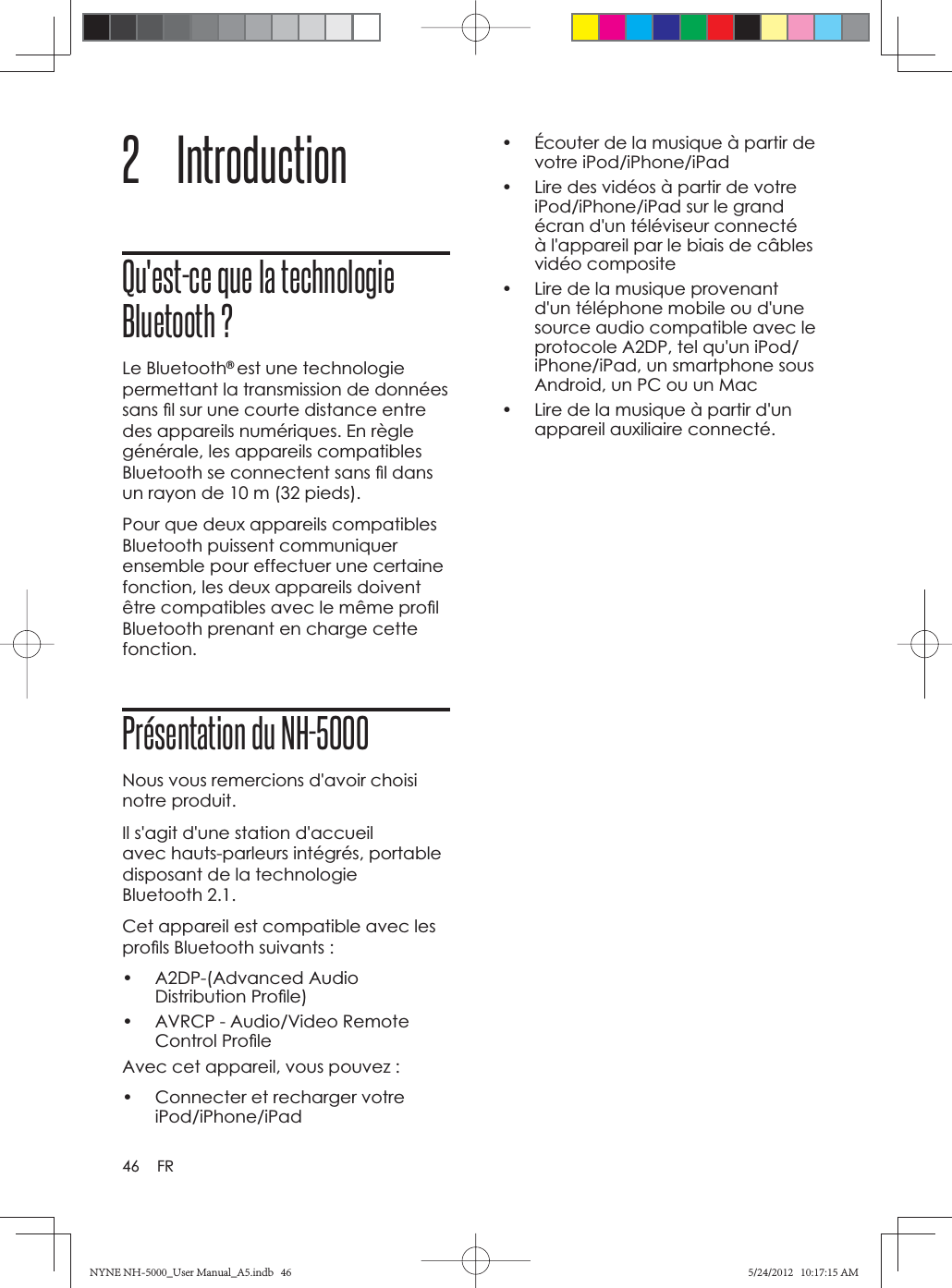 46 FR2 Introduction Qu&apos;est-ce que la technologie Bluetooth ?Le Bluetooth®est une technologie permettant la transmission de données sans ﬁ l sur une courte distance entre des appareils numériques. En règle générale, les appareils compatibles Bluetooth se connectent sans ﬁ l dans un rayon de 10 m (32 pieds). Pour que deux appareils compatibles Bluetooth puissent communiquer ensemble pour effectuer une certaine fonction, les deux appareils doivent être compatibles avec le même proﬁ l Bluetooth prenant en charge cette fonction.Présentation du NH-5000Nous vous remercions d&apos;avoir choisi notre produit.Il s&apos;agit d&apos;une station d&apos;accueil avec hauts-parleurs intégrés, portable disposant de la technologie Bluetooth 2.1.Cet appareil est compatible avec les proﬁ ls Bluetooth suivants :• A2DP-(Advanced Audio Distribution Proﬁ le)•  AVRCP - Audio/Video Remote Control Proﬁ leAvec cet appareil, vous pouvez :•  Connecter et recharger votre iPod/iPhone/iPad•  Écouter de la musique à partir de votre iPod/iPhone/iPad•  Lire des vidéos à partir de votre iPod/iPhone/iPad sur le grand écran d&apos;un téléviseur connecté à l&apos;appareil par le biais de câbles vidéo composite•  Lire de la musique provenant d&apos;un téléphone mobile ou d&apos;une source audio compatible avec le protocole A2DP, tel qu&apos;un iPod/iPhone/iPad, un smartphone sous Android, un PC ou un Mac•  Lire de la musique à partir d&apos;un appareil auxiliaire connecté. NYNE NH-5000_User Manual_A5.indb   46NYNE NH-5000_User Manual_A5.indb   465/24/2012   10:17:15 AM5/24/2012   10:17:15 AM