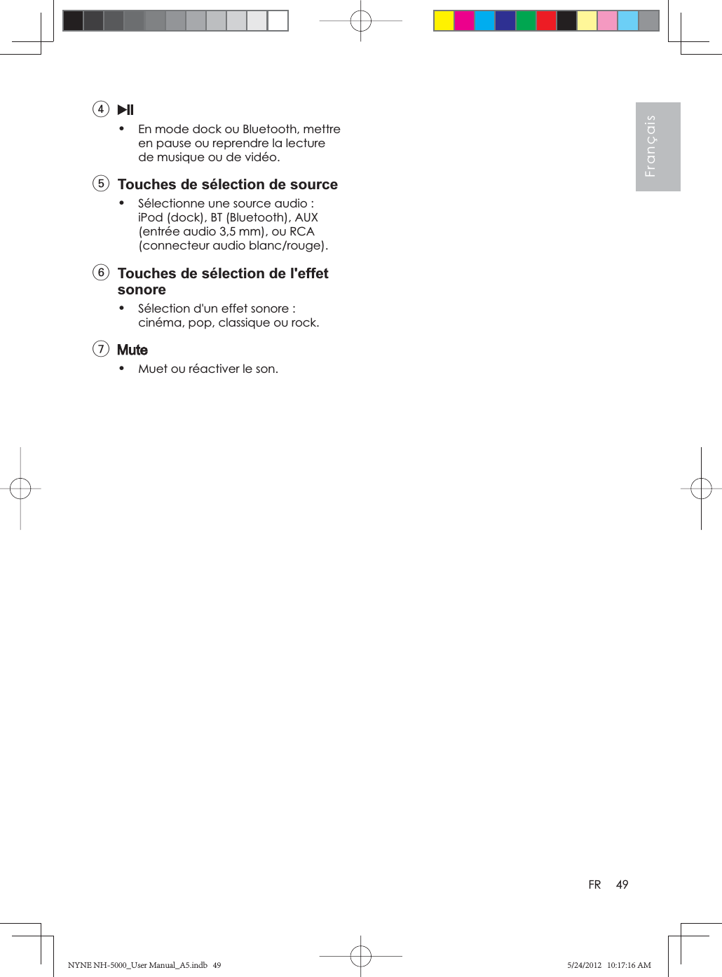 49FrançaisFR4•En mode dock ou Bluetooth, mettre en pause ou reprendre la lecture de musique ou de vidéo.5  Touches de sélection de source•Sélectionne une source audio : iPod (dock), BT (Bluetooth), AUX (entrée audio 3,5 mm), ou RCA (connecteur audio blanc/rouge).6  Touches de sélection de l&apos;effet sonore•Sélection d&apos;un effet sonore : cinéma, pop, classique ou rock.7•Muet ou réactiver le son.NYNE NH-5000_User Manual_A5.indb   49NYNE NH-5000_User Manual_A5.indb   495/24/2012   10:17:16 AM5/24/2012   10:17:16 AM