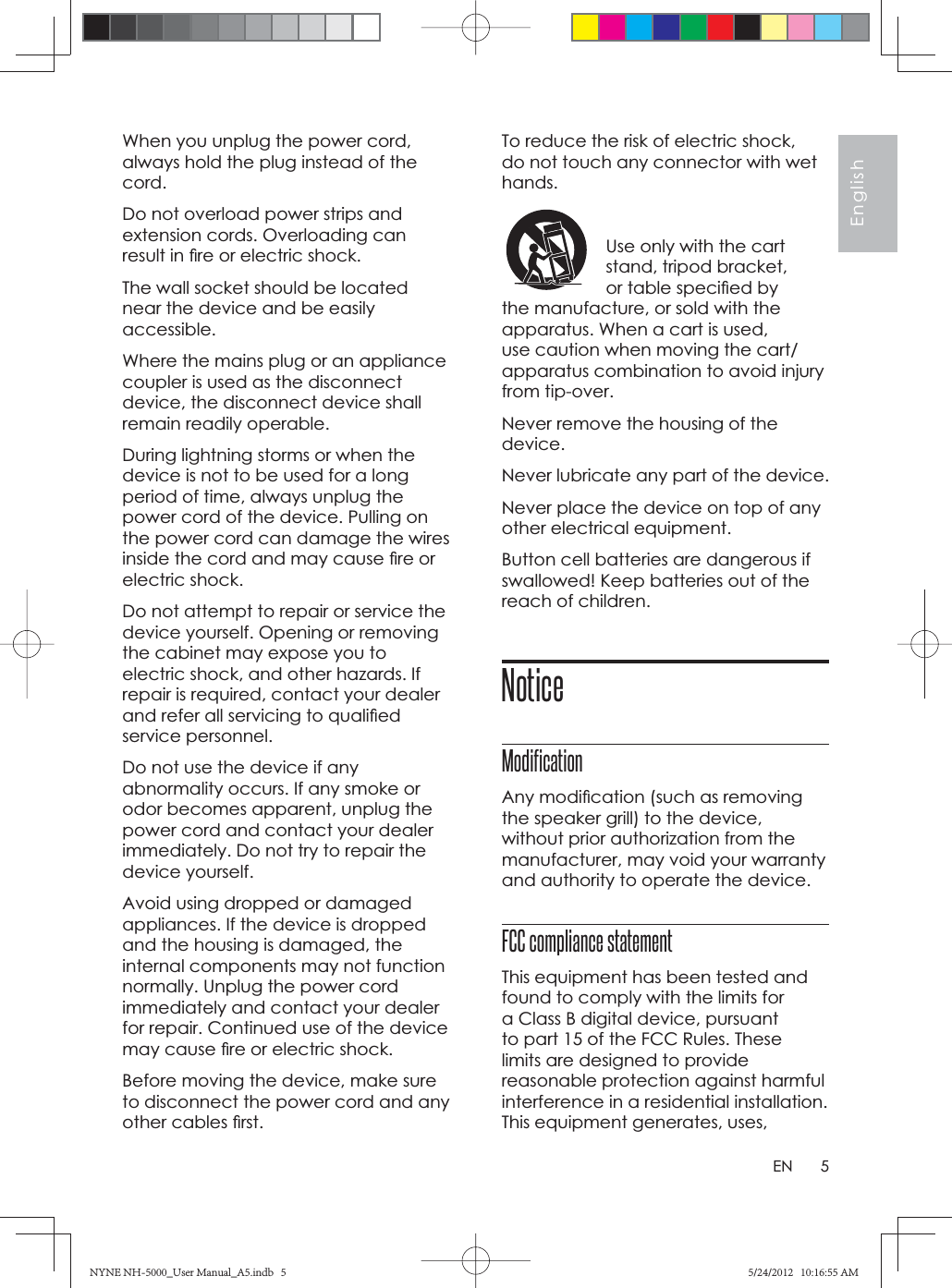 5EnglishENWhen you unplug the power cord, always hold the plug instead of the cord.Do not overload power strips and extension cords. Overloading can result in ﬁ re or electric shock.The wall socket should be located near the device and be easily accessible.Where the mains plug or an appliance coupler is used as the disconnect device, the disconnect device shall remain readily operable.During lightning storms or when the device is not to be used for a long period of time, always unplug the power cord of the device. Pulling on the power cord can damage the wires inside the cord and may cause ﬁ re or electric shock.Do not attempt to repair or service the device yourself. Opening or removing the cabinet may expose you to electric shock, and other hazards. If repair is required, contact your dealer and refer all servicing to qualiﬁ ed service personnel.Do not use the device if any abnormality occurs. If any smoke or odor becomes apparent, unplug the power cord and contact your dealer immediately. Do not try to repair the device yourself.Avoid using dropped or damaged appliances. If the device is dropped and the housing is damaged, the internal components may not function normally. Unplug the power cord immediately and contact your dealer for repair. Continued use of the device may cause ﬁ re or electric shock.Before moving the device, make sure to disconnect the power cord and any other cables ﬁ rst.To reduce the risk of electric shock, do not touch any connector with wet hands.Use only with the cart stand, tripod bracket, or table speciﬁ ed by the manufacture, or sold with the apparatus. When a cart is used, use caution when moving the cart/apparatus combination to avoid injury from tip-over.Never remove the housing of the device.Never lubricate any part of the device.Never place the device on top of any other electrical equipment.Button cell batteries are dangerous if swallowed! Keep batteries out of the reach of children.NoticeModificationAny modiﬁ cation (such as removing the speaker grill) to the device, without prior authorization from the manufacturer, may void your warranty and authority to operate the device.FCC compliance statement This equipment has been tested and found to comply with the limits for a Class B digital device, pursuant to part 15 of the FCC Rules. These limits are designed to provide reasonable protection against harmful interference in a residential installation. This equipment generates, uses, NYNE NH-5000_User Manual_A5.indb   5NYNE NH-5000_User Manual_A5.indb   55/24/2012   10:16:55 AM5/24/2012   10:16:55 AM