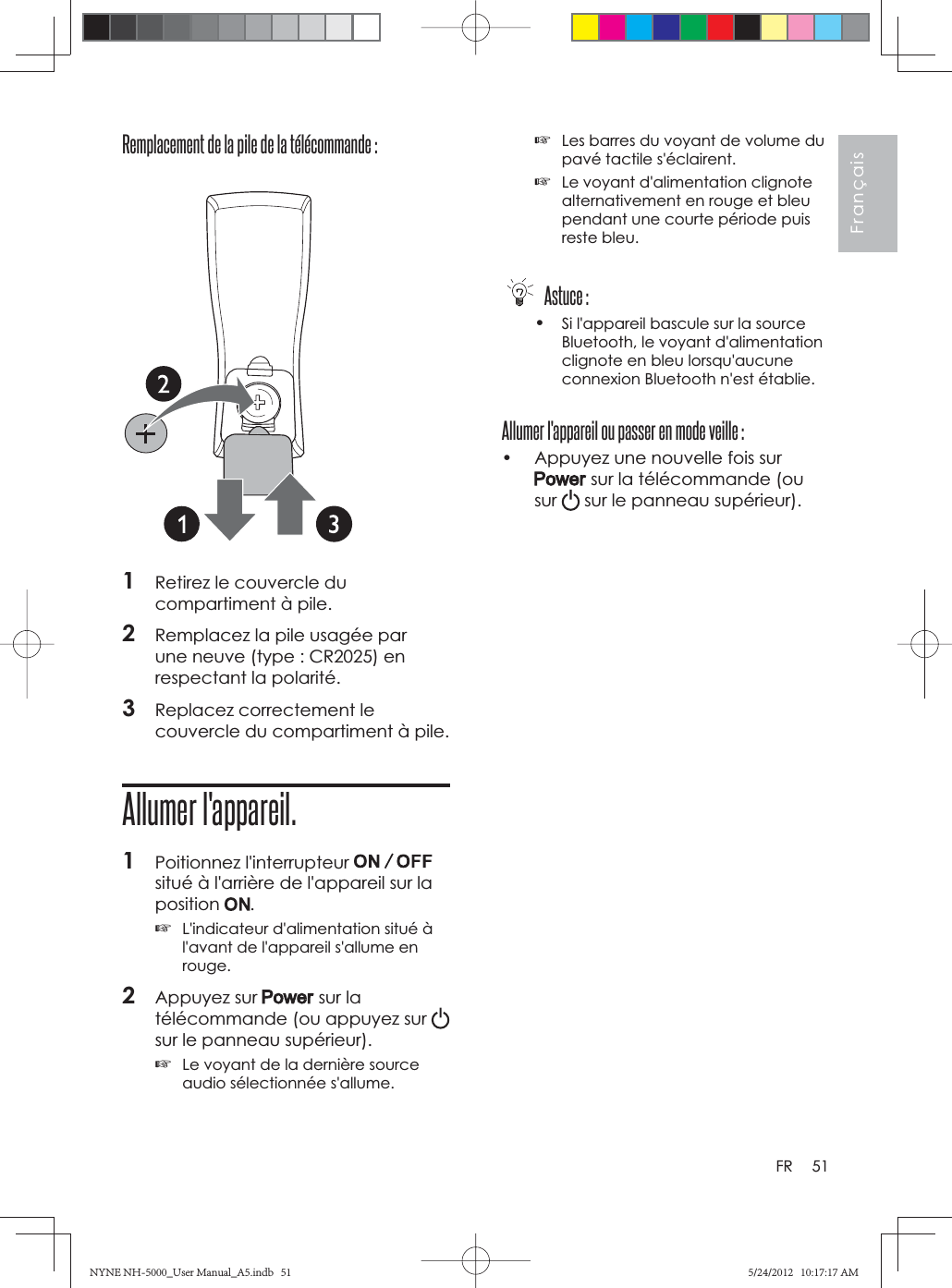 51FrançaisFRRemplacement de la pile de la télécommande : 1Retirez le couvercle du compartiment à pile.2Remplacez la pile usagée par une neuve (type : CR2025) en respectant la polarité.3Replacez correctement le couvercle du compartiment à pile.Allumer l&apos;appareil.1Poitionnez l&apos;interrupteur situé à l&apos;arrière de l&apos;appareil sur la position .☞L&apos;indicateur d&apos;alimentation situé à l&apos;avant de l&apos;appareil s&apos;allume en rouge.2Appuyez sur   sur la télécommande (ou appuyez sur sur le panneau supérieur).☞Le voyant de la dernière source audio sélectionnée s&apos;allume.☞Les barres du voyant de volume du pavé tactile s&apos;éclairent.☞Le voyant d&apos;alimentation clignote alternativement en rouge et bleu pendant une courte période puis reste bleu. Astuce :•Si l&apos;appareil bascule sur la source Bluetooth, le voyant d&apos;alimentation clignote en bleu lorsqu&apos;aucune connexion Bluetooth n&apos;est établie.Allumer l&apos;appareil ou passer en mode veille :•  Appuyez une nouvelle fois sur  sur la télécommande (ou sur  sur le panneau supérieur).NYNE NH-5000_User Manual_A5.indb   51NYNE NH-5000_User Manual_A5.indb   515/24/2012   10:17:17 AM5/24/2012   10:17:17 AM