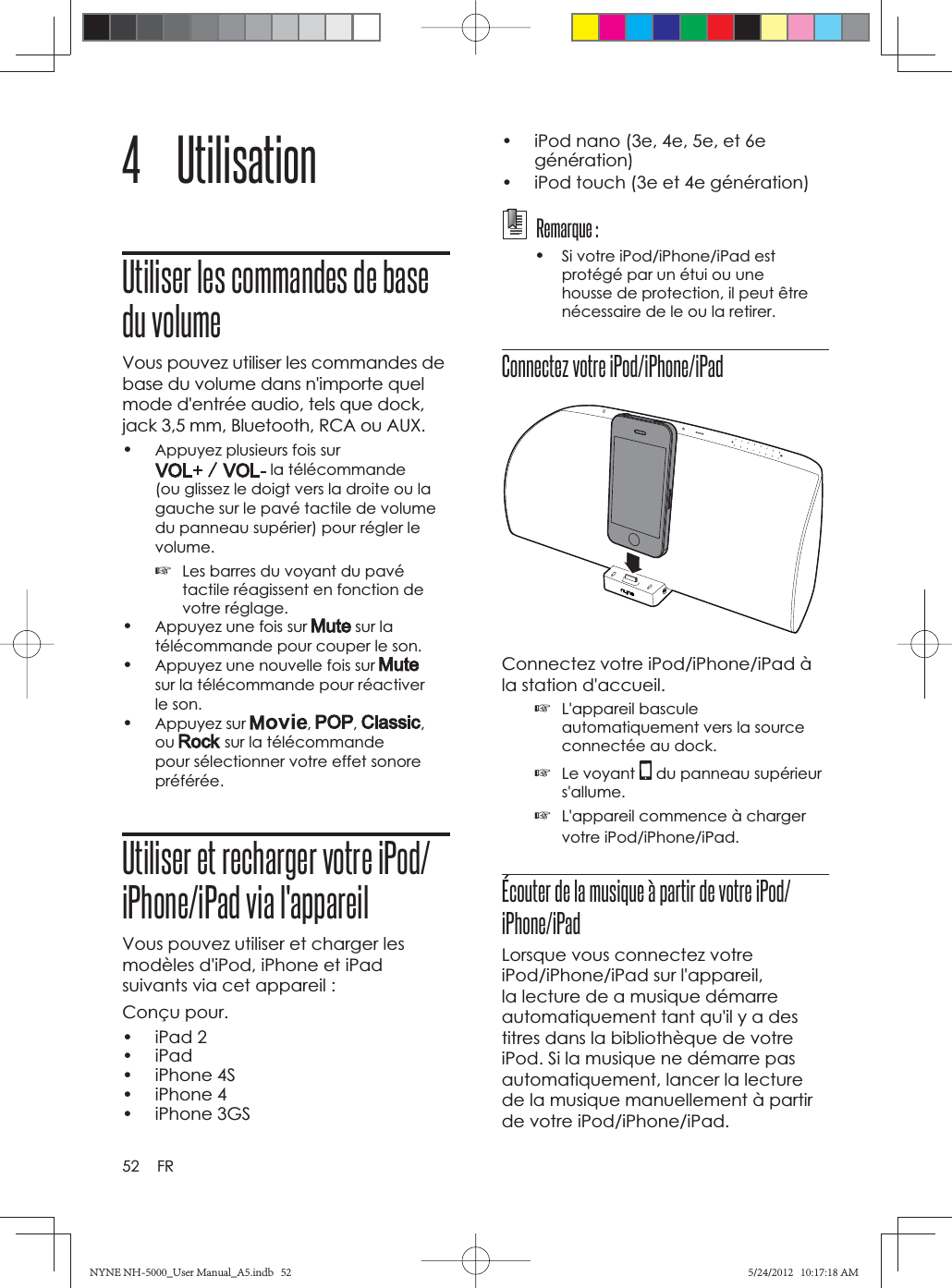 52 FR4 UtilisationUtiliser les commandes de base du volumeVous pouvez utiliser les commandes de base du volume dans n&apos;importe quel mode d&apos;entrée audio, tels que dock, jack 3,5 mm, Bluetooth, RCA ou AUX.•Appuyez plusieurs fois sur  la télécommande (ou glissez le doigt vers la droite ou la gauche sur le pavé tactile de volume du panneau supérier) pour régler le volume.☞Les barres du voyant du pavé tactile réagissent en fonction de votre réglage.•Appuyez une fois sur   sur la télécommande pour couper le son.•Appuyez une nouvelle fois sur sur la télécommande pour réactiver le son.•Appuyez sur  , , ,ou  sur la télécommande pour sélectionner votre effet sonore préférée.Utiliser et recharger votre iPod/iPhone/iPad via l&apos;appareilVous pouvez utiliser et charger les modèles d&apos;iPod, iPhone et iPad suivants via cet appareil :Conçu pour.• iPad 2• iPad• iPhone 4S• iPhone 4• iPhone 3GS•  iPod nano (3e, 4e, 5e, et 6e génération)•  iPod touch (3e et 4e génération)  Remarque :•Si votre iPod/iPhone/iPad est protégé par un étui ou une housse de protection, il peut être nécessaire de le ou la retirer.Connectez votre iPod/iPhone/iPadConnectez votre iPod/iPhone/iPad à la station d&apos;accueil.☞L&apos;appareil bascule automatiquement vers la source connectée au dock.☞Le voyant   du panneau supérieur s&apos;allume.☞L&apos;appareil commence à charger votre iPod/iPhone/iPad. Écouter de la musique à partir de votre iPod/iPhone/iPadLorsque vous connectez votre iPod/iPhone/iPad sur l&apos;appareil, la lecture de a musique démarre automatiquement tant qu&apos;il y a des titres dans la bibliothèque de votre iPod. Si la musique ne démarre pas automatiquement, lancer la lecture de la musique manuellement à partir de votre iPod/iPhone/iPad.NYNE NH-5000_User Manual_A5.indb   52NYNE NH-5000_User Manual_A5.indb   525/24/2012   10:17:18 AM5/24/2012   10:17:18 AM